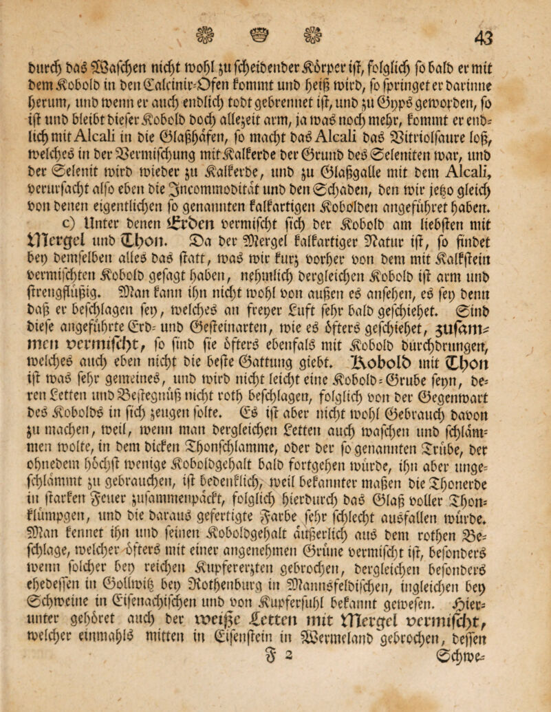 C> ^ Durd) bas) $ßafcf>en nicht mof)l ju fcf>et&enbec Körper iß, folglich fo halb er mit DemKobolb in Den ©olcinmöfen fonimt uttb f)ei§ mit’b, fofpringeterbarimte herum, unb menn er and) enblid) tobt gebrenuet ift, unb ju ® ppg gemogen, fo ijt uttb bleibt bteferKobolb bod) allezeit arm, ja mas> nodf> mehr, fomrnt er ettb= lief) mit Alcali in Die ©laßfjdfen, fo macht bas) Alcali Das? 33itriolfaure loß, melcheS in Der 33ermifd)ung mitKalferbe ber©tuitb Des) Seienden mar, unb Der Seiend mirb mieber jtt Kalfetbe, tinb ju ©laßgalle mit Dem Alcali, berurfacht alfo eben Die ^ncommobdat unb DenSd)abeit, Den mir je|o gleid) Don Denen eigentlichen fo genannten falfartigcit Kobolben angefüfjret haben. c) Unter Denen Arbeit bermifd)t ftd) Der Kobolb am liebßen mit XllcvQel nnb (Lfroit. Sa Der Mergel talgartiger 9?atur ift, fo ftnbet bep Demfelbett alles ba$ ftatt, mas) mir furj oorljer bott Dem mtt Kalfßeüt bermifchten Kobolb gefagt haben, nefjntlid) bergfeid)en Kobolb iß arm ttnb ftrettgflüßig. 53Jait tarnt il)n nid)t mohl bon außen e$ anfehett, es) fei; Denn Da); er befchlageit lei), melcftes? an freper fuft fehl’ balD gefchiehet. StttD Diefe angeführte€rD- unb ©efteütarten, miees) ÖfterO gefd)ieljet, sufarm mctt vetmifdyt, fo ftnb fte öftere ebenfals) mit Kobolb DurchDrnngen, melchee auch eben nicht Die befte ©attung giebt. Kobolb mit i£l)on ift ma$ fehr gemeinem, ttttD mtrD nid)t leid)t eine KobolD=@rube fepn, be= reit Setten ttttD SBeßegnüß nicht roth befchlagen, folglich bott Der ©egenmatt Des) KobolbS in ftd) jengen folte. (£s) ift aber nid)t mof)l ©ebrand) babon ju machen, meil, menn matt Dergleichen fetten auch mafchett unb fd)ldm= men molte, in Dem Dtcfen 5:hc>nfchlcurtme, ober Der fo genannten £rübe, Der ohneDem f)öd)jt mentge Kobolbgefjalt balD fortgehen mürbe, ihn aber ttnge= fchlammt jtt gebrauchen, ift bebeitflidj, meil befanttfer maßen Die XhonerDe tu darfett fetter jufammeitpdcft, folglich {jterburcf) bas? ©laß holler £fjon= flümpgen, unb Die Daraus) gefertigte l^arbe fef)r fd)led)t ausfatlen mürbe. SDian feintet ihn unb feinen Kobolbgeljalt äußerlich aus) Dem rotf)en S3e= fchlage, welcher'öfters) mit einer angenehmen ©nute bermifd)t ift, befonberö menn folcßer bep retd)ett Kupfererzen gebrochen, Dergleichen befonbetd ehebejfen in ©ollmt| bei) fRotfjenburg tit SSftannöfelbifchen, ingleid)ett bep Schweine in (£tfettad)ifchen unb hon Kupferfufjl befannt gemefett. ' jf)ier= unter gehöret auch ber weij?c betten mit tTiercfcl r>mnifd)tf melcher etnmahtö mitten in (Jifenftein in Sermelanb gebrochen, teilen • 3 3 Sdhme-'