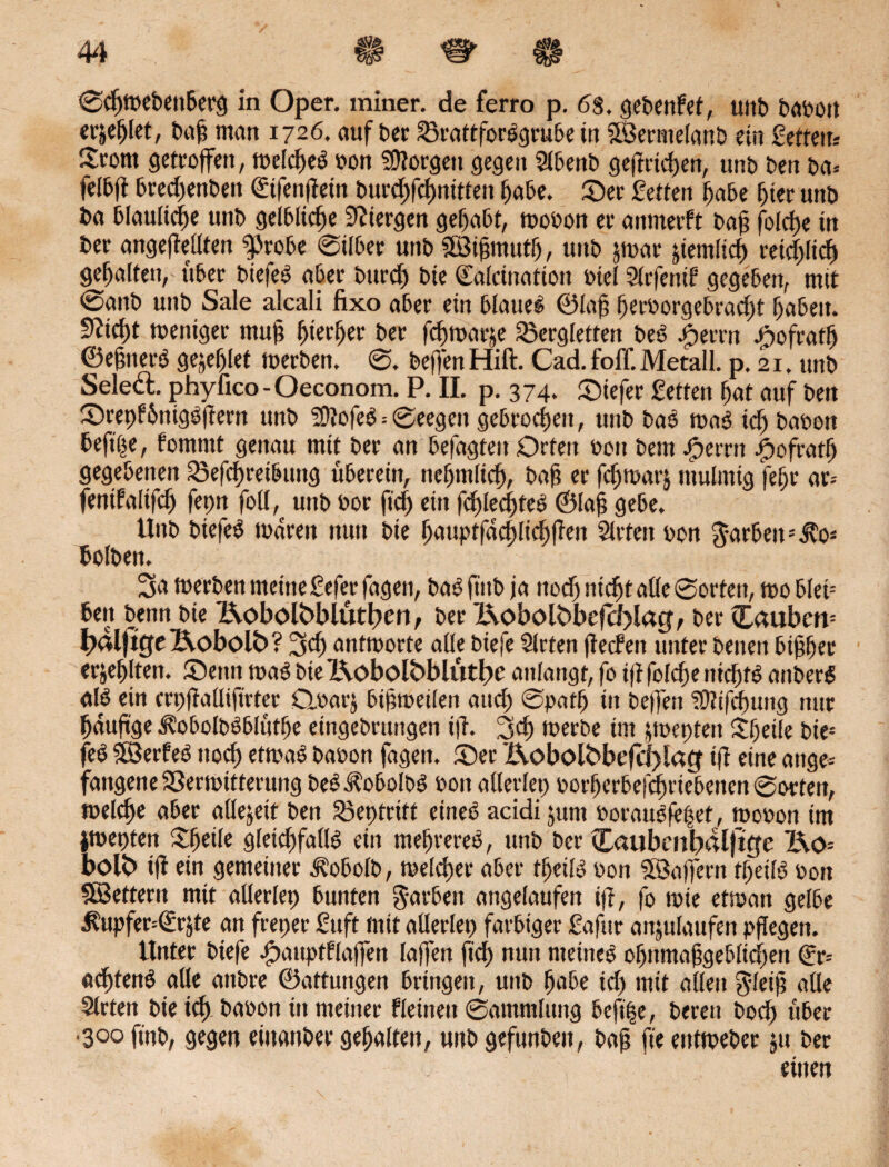 Sdjmebenberg in Oper, miner. de ferro p. 68, gebenfef, unb babon erjefjlet, t»cif man 1726. auf bec S3rattfor#grube in SSermelanb rin Setten* Srom getroffen, toeldje# bon borgen gegen Slbenb gelingen, unb t>en ba* felbfi bred)enbett ©fenflein burcfjfcfwttten Ijabe. Sec Setten fjabe fjier unb ba 61aultdf>e unb gelbliche Steegen gehabt, roobon ec anmeeft bafj foldje in bec angeftedten ^robe @i(bec unb ©ijjmutlj, unb jmar jtem(td) reid)licf) gehalten, über biefe# abec burd) bie Saidnation biel Slrfenif gegeben, mit @anb unb Sale alcali fixo abec ein blaue# ©laft fjecborgebradjt fjabett. 9?id)t toenigec muj; fjierfjer bec fdjroacje £?crgletfen be# |>errn Jpofratlj ©e&tter# geilet toeeben. S. beffen Hift. Cad. foff. Metall, p. 21. unb Seledl. phyfico - Oeconom. P. II. p. 374. Siefer fetten fjat auf ben Scepf&nig#f!ern unb SDJofe# = Seegen gebrochen, unb ba# roa# idj babon befipe, fomrnt genau mit bec an befagten Orten bott bem #perrn Jbofratfj gegebenen föefcfjret&ung überein, neljmlid), baf? ec fd)macj mulmig fetje ar= fenifaltfcfj fepn fod,^ unb boc fidj ein fd)lecl)te# ©laj? gebe. Unb biefe# tbdreit nun bie ljauptfdd)[tcf)|fen Sieten bon Rachen bolben. 3a meeben metneSefer fagen, ba# ftitb ja nod) nidjt alle Sorten, rno blei= beu benn bie Kobolfrblütlpeo, bec l^obolt>bef(J)lac^ bec £auben= IxUjttfe j&obol£>? 3d) antworte alle biefe Sieten jletfett untec benen bifjfjec erjef)lten. Senn rna# bte l\obolbblütl)c anlangt, fo iftfolefje nicf)f# anbec# al# ein erp|Miftrter Ctbarj bisweilen and) Spatfj in helfen Sflifcpung nur fjduftge $obolb#blütfje eingebrurtgen tfh 3d) werbe im jwepten Itljeile bie* fe# ©erbe# noep etwa# babon fagen. Sec Bx>bolbbejcl)latf tff eine attge- fangene SSectoittecung be#Jfobolb# bon adertet) borperbefepriebetten Sorten, welcpe aber allezeit ben S3epfrttt eine# acidi junt borau#fepet, wobon im jwepten Steile gleicpfall# ein mehrere#, unb bec Caubenbrtlf%e I\o= bolb i|f ein gemeiner dvobolb, welcper abec tpeil# bott ©affern tpeil# bon ©ettern mit aderlep bunten färben angelaufen iff, fo wie etwan gelbe i?upfer=(£rjte an freper Suft mit aderlep farbiger ßafttr anjulaufen pflegen. Untec biefe JpauptKaffen laffen fiep nun meine# opitmapgeblidjen ©* ad)tett# alle anbre ©attungen bringen, unb pabe id) mit allen gleifj aüe Sieten bie id) babon in meiner Keinen Sammlung befipe, bereu boep über 3ooftnb, gegen einanbec gehalten, unbgefunben, bafj fteentweber ju bec einen