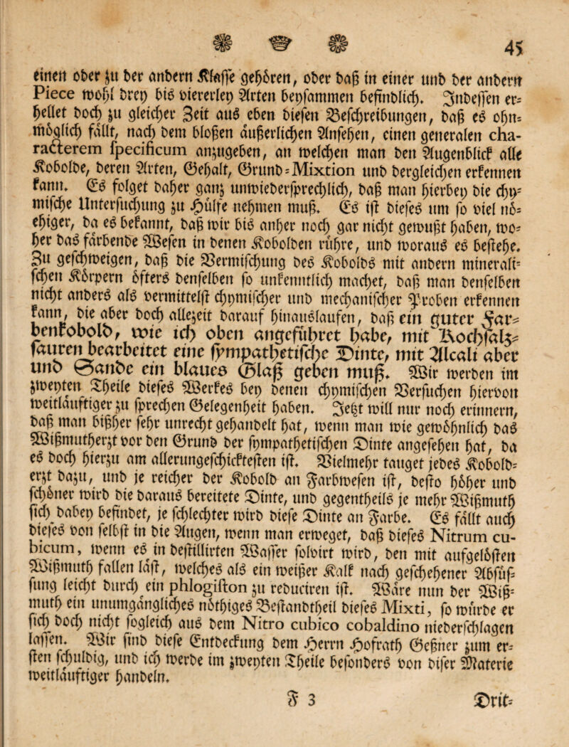 eine« o£>cr gt t»er «nbern Stoffe gehren, ober in einer unt> ter entern Piece trogl trep btS tiererlep Slrten bepfammeit beßttbltb. ^tibejjen er= tylkt borg $u gleicher Bett aus eben tiefen Verbreitungen, tag eS oßtt-- rn6aftcf) fallt, nad) tent bloßen äußerlichen Slnfegeit, einen generalen cha- racterem fpecificum angigeben, an treibe« man ten Slugentlief alle Äotolte, teren Sitten, ©eßalt, ©runt=Mixcion unt bergleid;en erfettnett fann. ©S folget bager gan$ untrieberfpreblib/ tag man giertet; tie du>-' mttbe Unterfubung gt 4>ülfe neßmen mug. ©S iß tiefet um fo viel n6» egtger, ta et befannt, tag mir bis anger nob gar nibt genötigt gaben, trc? Per baSfarbenbe SBefen in tenett Äotolten rügte, unt trorauS eS beßeße. Bu gefcgtreigen, tag tie SSermifbung teS ^obolbS mit antern mineralb fben Körpern bfterS tenfelten fo unfenntlib mabet, tag man tenfelten nibt anberS als rermittelß d;nmifct;er unt mebanifcger treten erfennett fann, tie ater tob allezeit tarauf ginattSlaufen, tag ein guter bcnfobolo, wie td> oben angefübret l;abe, mit RocfofoU* faurenbearbeitet eine ßmipatbettfd)c 3Dinte, mit2Ucali aber uno £5aitbc ein blaues (Blaß geben muß. SBir trerten im jtrepten -tßetle tiefes SlÖerfeS bep tenett bt««!be« SSerßtben giertoit mettlauftiger 51t fpreben ©elegenßeit gaten. 3e|t trill nur nob erinnern, tag man tigger fegt unrebt gegantelt gat, trenn man trie getrtgnlib taS ! Sötgntutgerjt ror ten ©runt ter fpmpatgetifben ©inte angefegen gat, ta eS tob tit^u am allcrungefbtcfteßen iß. SSielmeßr tauget jeteS j?obolb= erg tagt, unt je reid;er ter Äotolt an garbtrefen iß, tefto ßbßer unt fbtner trirt tie tarauS bereitete ©inte, unt gegentgetlS je megr fSigmntg fiep tabep 6cPnl).ef/ fe fd)kd)Uv trirt tiefe ©inte an garte. ©g fallt auch tieieS rott fefbß in tie Singen, trenn man ertreget, tag tiefes Nitrum cu- bicum, trenn eS in teßilltrten SSaffer folrirt trirt, ten mit aufgeltßeit poißmutß fallen laß, trelbeS als ein treiger Jfttlf nab gefegeßener Sltfuß fang leibt turb ein phlogifton gt retucireit iß. «ffidre nun ter SBiß= mutg ein unumgdngltbeS nbtßigeS Veßanttßeil tiefes Mixti, fo mürbe er fiep tob nicht logleib aus tem Nitro cubico cobaldino itteberfdßagen latfen. 5\3tr ftitt tiefe ©nttecfnng tem Ferrit Jpofratß ©egner gtm er- ßett fbultig, unt tep trerte im jtrepteit ggeile befouberS ron ttfer Sßaferie meitlauftiger gantein. 3 3 ©rib