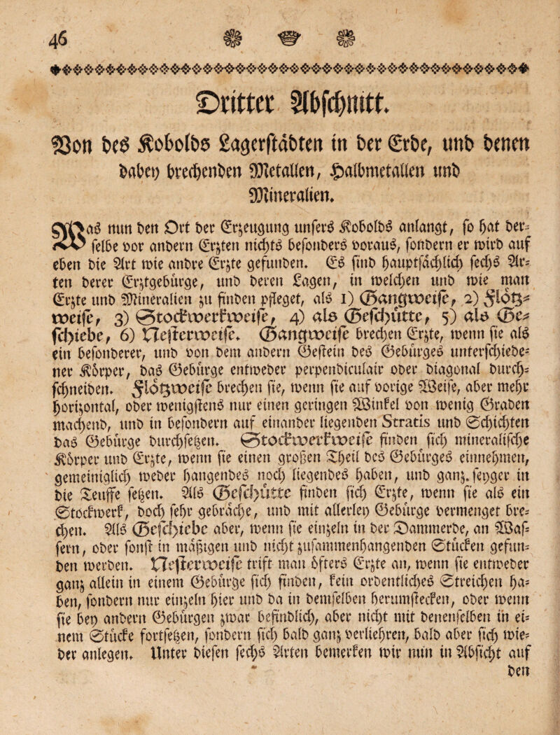 ©rittet 2lbfd)mtt. 33on fces ^obotbö gagerftabten tit bei: €rbe, unb benen brtbey brecbenDm Metallen, £albmetatlm tmb Mineralien. Offrab mm ben Ort bet Cftjeugttng uttfet^ $obolb$ anlangt, fo Ijat ber* <vV feite por anbern CSrjten nidjtö befouberb PorauS, fonbern er mirb auf eben bie 2lrt mie attbre €r#te gefunben. & ftnb l)aupffacf»ltcfe fed)3 2lr= ten berec ©-ggebürge, unb bereu Sagen, in meld)en unb mte^ man (Srjte unb ?9ttnera!ien ju ftitben pfleget, aB i) (Bangweife, 2) ^löig^ weife, 3) 0tocEwer£weife, 4) als <Befcf>utte, 5) ab (Be* fH>iebe, 6) Heflerweife. (Bangweife trecken <£rjte, wenn fie aB ein befottberer, unb pon bem anbern ©eftetn beö ©ebürgeö untetfd)tebeä ner Körper, baö ©eburge entipeber perpenbiculair ober btagonal bttrcfj= fcjmetben. ^ioljtocifc brecf)en fte, wenn fie auf porige SÖeife, aber me!)r Ijorgoittal, ober menig(tetB nur einen geringen SBtnfel pon wenig ©rabett macf)ettb, unb in befoubern auf ettmnber Itegenben Stratis unb ©dtic^ten baö ©eburge bitrd)fe£eit. ^toifwerfweife ftitben Jid> mtneralifdm Äbrper unb Srjte, wenn fie einen großen Sfeil beb ©ebürgeb etnnef>men, gemeintglicf) toeber fangeitbeb nod) liegenbeb ßabett, unb ganj. fepger itt bie Seuffe feiten. 21B (Befcf)ütte ftnbeit ftd) (Erge, mentt fie alb ein ©tocbmerf, bod) feßr gebräche, unb mit allerlei) ©eburge permenger bre= djeit. 31B (Befcf)icbe aber, meint fie einzeln in ber Santmerbe, an 5ßaf= fern, ober fottji in mäßigen unb ntd)t jttfammenßangenben ©tinfeit gefttm ben merben. Hrfierweife trift mau 6fterb €rjte an, menn fie eittmeber ganj allein in einem ©eburge ftd) ftnbeit, fein orbentücßeb ©treicfjeit f)a= ben, fonbertt nur eiigeln l)ier unb ba in bentfelben berumfiecfett, ober meint fie bet) anbern ©ebttrgen jmat beftnblid), aber nid)t mit benettfelben in ei¬ nem ©ttnfe fortfe|en, fonbertt fiel) halb gatg Perliefjrett, halb aber fid) mie* ber anlegeit. Unter biefett fed)b 5lrten bemerken mir nun in 5ibficf)t auf