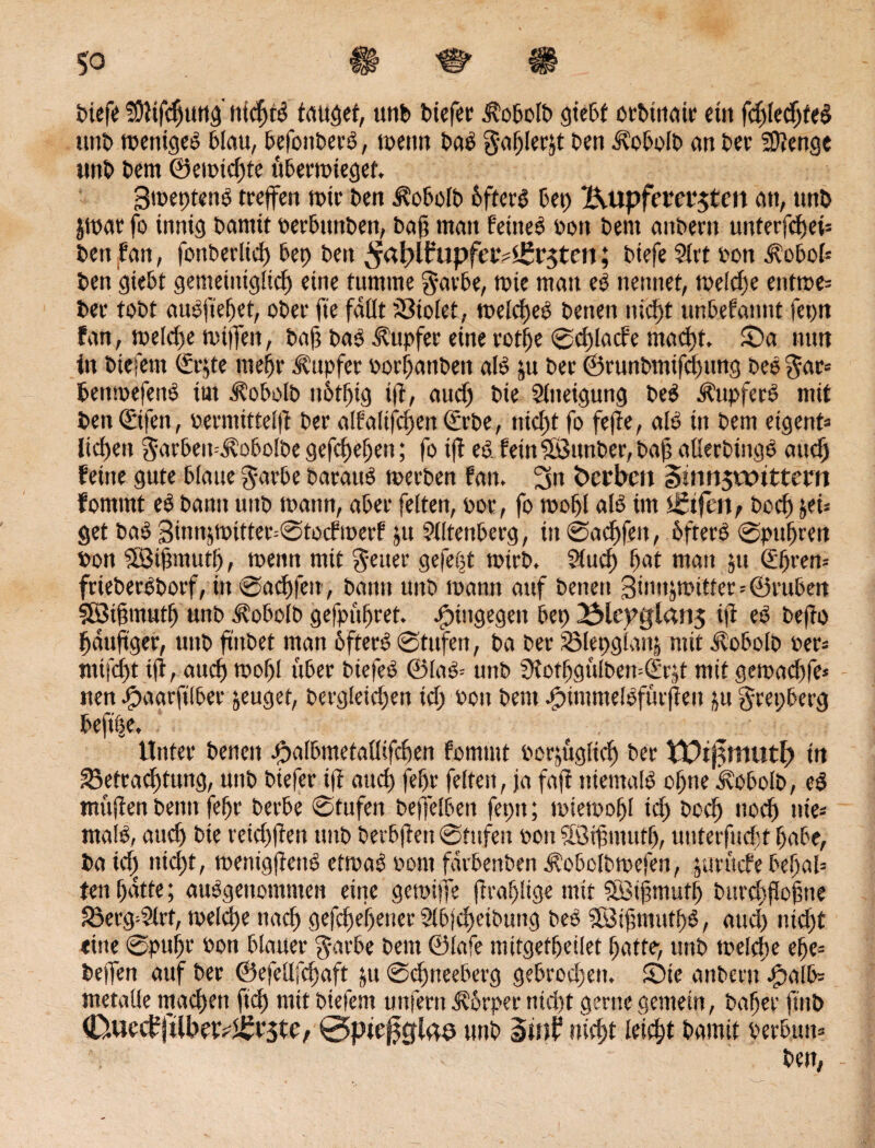 tiefe S9f ifdiuttg iticfjtS taufet, unb biefer 3fobolb giebt orbtnair etn fd)led)te§ unb weniges blau, befottberS, wenn baS gaf)ler&t ben Äobolb au ber Stenge «nt bem ©erntete ttberwiegef. 3meptenö treffen nur ben ifobolb bfterS bet) Kupfernsten an, unb jwar fo innig bantit berbunben, baß man fernes bon bem attberit uittcrfcfjeß ben tan, fonberltcf) bep ben ^aßlfatpfev?£v$ten; btefe 5lrt bon ifobol* ben 'giebt gemeitttglicf) eine fumme $avbe, tbie man eS nennet, weld)e enfwe« ber tobt aueßefjet, ober ft'e fallt ?3tolet, melefjeS betten nid)t unbefanttt feptt fan, toeld)e wiffen, baß baS Tupfer eine rotße ®d)lacfe macf)t, Sa mm in btefem (£e§te mefjr Tupfer borßanbett als ju bet ©runbmifcfmng beS gar« bettwefenS tut 3?oboIb uü>ff)tg t(f, aucf) bie Mltteigung beS Tupfers mit ben (Etfen, bermtttelff ber alfaltfcpett Irtbe, ntcßt fo fe|fe, als in bem eigent« ließe« garbett^obolbe gefcßeßen; fo t|f es. feinSÖttnber, baß allerbingS aticß feine gute blaue garbe barauS werben fan. 3tt Serben §tnn$wtttem fomtnt eS bann uitb mattn, aber feiten, bor, fo wof>l als tm igtfetp bocl) &ei« get baS 3üwjmitter=Stocfwerf ju Miltenberg, in ®ad)feit, 6fterS Spufreit bon SÖißmutß, wenn mit fetter gefegt tbirb. Stuef) fiat man jtt ®iren« frieberSborf, in ©ac&fett, bann unb mann auf beneu 3tnujtr>ttfer=©rubert SBifmutf) unb ^obolb gefpüfret. hingegen bep 23lepglan$ ijf eS beffo läufiger, unb ftttbet man 6fterS Stufen, ba ber SMepglanj mit dfobolb ber» mtjefit ift, attef) tbofl über biefeS ©laS= unb 9iotfgülben=drjt mit gewaefife« nen Jpaarfilber zeuget, bergleid)en id) bott bent ^ttumelSfürfien ju grepberg beft|e. Unter betten jßalbmetaüifcfien fomtnt boßüglief) ber ¥t?tj$mutß in S3etracl)tung, unb biefer ijf atteß feßr feiten, ja faß niemals offne kobolb, eS muffen beim feßr berbe Stufen beffelbeit feptt; miemoßl id) boefi ttoeß nie« malS, atteß bie veicßßen unb betbjfett Stufen bott Sötfi ntutf), unterfudjt f)abe, ba td^ nteßt, menigjfettS ettvaS bont farbenben ifobolbwefen, prüefe beljal« ten ßdtte; ausgenommen eine gewijfe (frafjltge mit $ö3ifimuff) bm’cßßoßne JÖerg^Mlrt, weldje naeß gefeßeßetter 2lb|d)eibung beS SBtfimutfiS, aud) nteßt eine Spufir bon blauer garbe bem ©lafe mitgetfeilet ßatte> unb melcße efje« helfen auf ber ©efellfdjaft p Scfineeberg gebrod)en, Ste anbent Jpalb« metalle machen fiel) mit biefent unfern j?6rper nteßt gerne gemein, bafjer ftitb (Duecf|tlbtf?<£t5te, 0pte0slds unb smt3 nteßt leießt bamit berbutt«