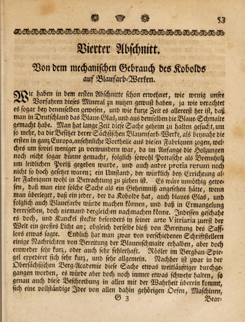 WS? 5 3 • * . Werter Slbfdjrott. i , , . * 33on beitt me$atufcf)en 0ebrau<# bee $obofo$ auf 33Iaafart>=2ßerfe«* ’tf Ijaben in bern erjlen Slbfdjnitte fcljon ermeljnet, tüte menig unfre SBorfaljren bie|eb Mineral ju nu^ert gettniff babeit, ja tüte üeracf)tet eö fogar bep benenfelben getüefen, unb tüte furje Bett eb alleretft f>er tft, bajj tttatt in T)eum1)[anb bab 23laue=©lab,- unb aub bemfelben bie 3Maue=0cl)malte gemacht fjube. 50?an l)at langeBeit biefe 0acf)e gemeint ju galten gefud)t,um |o mefjr, ba bie23efi$er berer0dd)fifd>en SMauenfarb^erfe, alb bepualje bte erften in gaitj (Europa,anfefjnlid)e SBortljeile aub btejeit $-abriguen jogen, melc tfteü um foüiel weniger jtt üerwunbern war, ba im Sinfange bte ^oljutigeu noc^ md)t fogar bunne gemacht, folglich fomoljl ^ottafclje alb 23rennf)olj um letblidjett Ereilt gegeben würbe, unb and) anbre pretia rerum nocfj md)t fo f)od) gefepet waren; etn Umjfanb, bei- mürflicl) bep (Ertidmmg al= ler $abrigueit wobl in S3etracf)tung ju jieljen ifT» (Eb wäre unn6tf)ig gerne« fett, baß man eine (olcfje 0ad)e alb ein ©eßeimniß angefefjeit ßatte, tüentt matt überleget, baß ein jeber, ber ba tfobolbe fjat, and) blaueb ©lab, unb folgftd) and) SMauefarbe mürbe machen f&nrten, unb baß tn (Ermangelung bererfelben, bod) ntemanb bergletd)en nacßmacßen fbnne. SnbejTen gefcftaße eb bod), unb Handel (teerte befenberbtn feiner arte Vitriaria juerft ber 5Belt ein großeb £id)t an; ebgieid) berfelbe bloß üon Bereitung beb 0af« lorb ettüab tagte. (Ettblicß ßat man jwar üon üerfefnebenen 0cf)riftfieUertt einige 9?ad)rtd)fen üon Bereitung ber SMauenfcßmalte erfjalbeit, aber boeft entmeber feßr htrj, ober aud) febr feßlerßaft. SXbbler im 8ergbau=0pie« gel erpebtret ftef) je^r furj, unb feßr aügemein. 9?ad)ljer ifi $mar in ber ßber|ad)|ijd)en 23erg=9icabentie biefe 0ad)e ettüab toeitlduftiger burcfjge= gangen worben, eb mürbe aber boef) noef) immer etmab feßmeßr galten, fo genau and) biefe fBefdjretbung in allen mit ber SBaßrßeit überein fomttrf, ftd) eine oollftdnbige 3bee üou allen bafjin gef)6rigen Oefen, 20?afcf>tnen, © 3 , 23ear=