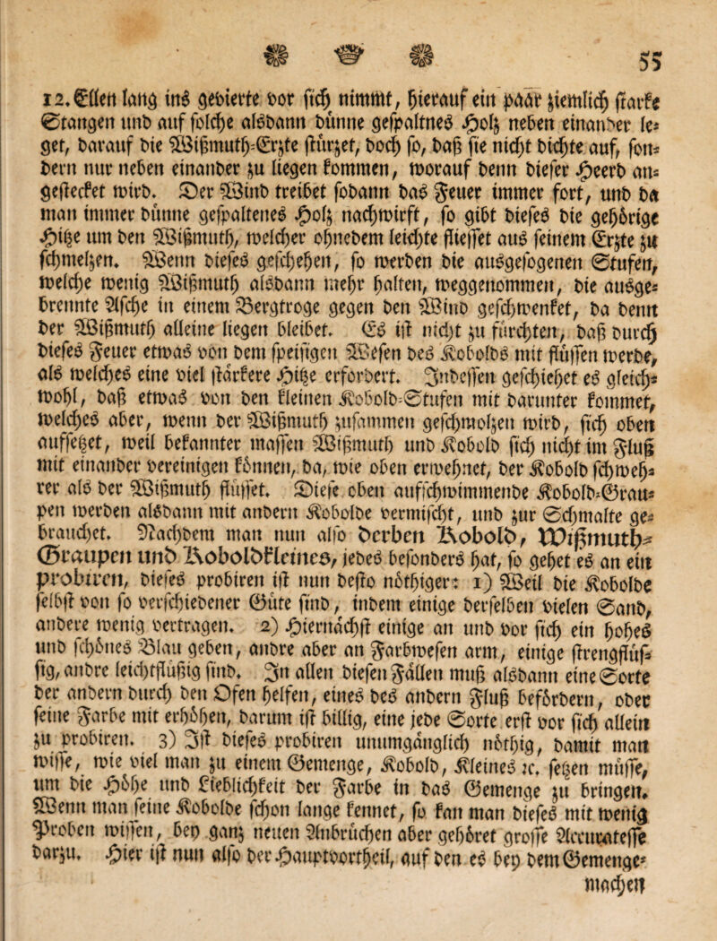 i2.€llen lang ins gefeierte oor ftdj nimmt, hierauf eilt prtrtr &iemlid) garte ©taugen unfe auf folcfje aldfeantt feünne gefpalttteö cpolj neben einanfeer le* get, fearauf feie ©i§mutf)=€rjte gurjet, feocf) fo, ba§ fte ntcf)t feilte auf, fott* feem nur neben einanfeer &u liegen fommen, toorauf feenn feiefec -peerfe ans gegecfet toirfe. Ser »Öiitfe treibet fofeaitn fead geuer immer fort, unfe fe« man immer feuntte gefpaltened J?ol& nacbtoirft, fo gifet feiefed feie gehörige •piße um feen Söigmutb, toeld)er ofjnefeem leichte flielTet and feinem €rjte ju fdjmel^n. SBemt feiefed gefetteten, fo toerfeen feie audgefogenen ©tufen, toelcfte toenig SBigmutb aldfeann mef)t galten, toeggeuommeit, feie audge* trennte Slfcge in einem SSergfroge gegen feen Söinfe gefdjtoenfiet, fea feentt feer Sßifmurf) alletne liegen bleibet. <£d tg nid)t ju fued)ten, feaft feurefj feiefed geuer ettoad oon feem fpeifigeit 3öefen feed Äcbofbd mit fugen merfee, old toeldjed eine fiel gartere -piße erforfeert. 3nfee)}en gefdgebet ed gleich* tt>of)l, feaf; ettoad feon feen fleitten k'o6o[fe=®tufen mit fearunter fommef, toeldjed aber, menn feer 5Bignmtt) ijufammett gefd>moIäeu toirfe, ftdj oben auffe|et, meil befannter maffett SßJigmutl) unfe Äobelfe fid) ntd)t im gluß mit einanfeer bereinigen f&nneit, fea, tote oben ertveljncf, feer ifobolfe fd)toef)* rer ald feer ©tfmtutb flütfet. Siefe eben auffcbtotinineiifee Äobolfe*©ratt* pen merfeen aldfeann mit anfeern ^obolfee oermtfefg, unfe jur ©djntalte ge* brauchet. 9?ad)feem man nun alfo Sterben l\obolS>, Wifimutb* (Btaupen itn<fe Bobölttflemeö, jefeed befonberd tat, fo gebet ed an eilt probtiTit, feiefed probiren ig nun feeffo nbtbiger: i) SSetl feie Kobolde felbg oon fo oerfetiefeener ©ute find, infeeni einige feerfelben oielen ©anfe, anfeere toenig oertragen. 2) pientacbg einige an unfe oor ftef) ein boljed unfe fcpdned S3!au geben, anfere aber an garbtoefen arm, einige ffrenggiif fig, anfere leidgfugig ftnfe. 3n allen feiefen gaüen mug aldfeann eine ©orte feer anfeern feurd) feen Ofen helfen, eined feed anfeern ging befbrfeern, ober feine garbe mit erb&ben, darum ig billig, eine jefee ©orte erg oor fiefj allein ju probiren. 3) 3g fetefee probiren uniimgdnglid) n6tf)ig, featnit man mtife, tote oiel man ju einem ©emenge, Äobolfe, ^letned :c. feßen nrnge, um feie -peiie unfe Pieblidjfeit feer garbe in fead ©emenge tu bringen, Sßentt man feine Kobolde fdjett lange ferntet, fo fatt man feiefed mit toenig groben topfen, bet) ganj neuen Sltibrudjen aber geljbret groffe Slccuratege fearju, pier ig nun alfo feer .pauptoortbeil, auf feen ed bep feem©emettgc' 1 machen