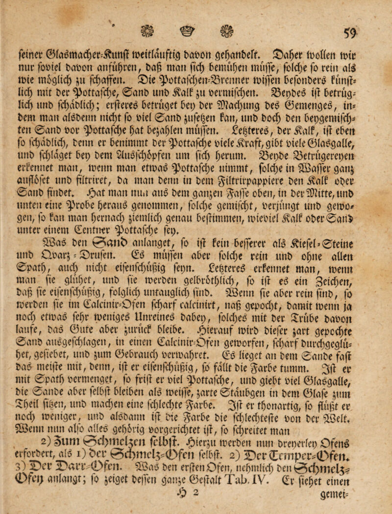 p feiner ©labmacßer-Ätmß tpeitlduftig barott geßanbeft. ©aßet trollen tnic nur fortel baren anfüßren, baß man lief) bemüßeit muffe, fclcße fo rein aB tote mßglicß ju ßßaffeit. ©te ^otfafcßeit-dBrcnnec mitten befonbetB fünf?* ließ mit ber ^>ottafcße, ©anb unb Äalf ju retnüßßeit. 23et>be-3 ifi betrüg^ licß unb fcßabltcß; erßereO betrüget bet; ber SDtacßung beb ©emengeb, trt= bent mau aBbentt nießt fo rtel ©anb jufeßeit fatt, unb boeß bett bepgemtfeß* tett ©anb t*or ^ottaßße ßat befaßten muffen, festeres, ber Äalf, iß eben fo fcßdbücß, beim er benimmt ber ‘»pottafeße riete i?raft, gibt rtele ©labgalle, unb fcßtdget bet; bent Siusfcßbpfeii um ffcß ßerutn. 23et>be 33etrügerct;ett etf erntet matt, toetm man ettrab pottafeße nimmt, fold;e ttt SSßaffer gattj außbfet tmb ßltriret, ba man beim in bent ©Ifrirpappiere ben ^alf ober ©attb futbet. ©at man nun attb bent ganjett J-affe oben, in bereifte,unb unten eilte probe ßeraub genommen, foid;e gemtfeßt, rerjüngt unb getro* gen, fo fatt man ßerttaeß jiemltcß genau beßimmeit, trieotel i?alf ober ©an$> unter einem ©ettfntr pottafeße fet;, 5Öab ben 0anfc anlanget, fo iß feilt beferer aB Wiefel»©feine unb Qoarj = ©rufen. ©b muffen aber fo(d;e rettt unb oßtte allen ©patß, aud; ttid;t etfettfdjüßtg fet;tt. ßeßtereb ernennet man, trenn matt fie glüßet, ttttb fte trerbett gelbrbtßlicß, fo ift eb ein 3eid;en, baß fte etfenfcßüßig, folglid; untattglid; ft'nb. Sföentt fte aber rein ßttb, fo merbett fte int ©alctnir=Dfen feßarf calcinirt, naß gepod;t, bannt trenn ja ttod; eftrab feßr treittgcb Unreüteb habet;, fold;eb mit ber ©-übe barott laufe, bab ©ttfe aber jurücf bleibe, hierauf trirb biefer jart gepeeßte ©anb aubgefcßlagett, in einen ©alcinir-Dfen getrorfett, feßarf burcßgeglü* ßef, geftebet, unb jutn ©ebraud; rertraßret. ©0 lieget au bent ©anbe faßt bab meiße mit, beim, ift er etfenfcßüßig, fb fallt bte garbe fumnt. 3ß er mit ©pafß pcrmenget, fo friß er rtel pottaßße, unb giebt rtel ©labgalle, bte ©attbe aber felbß bleiben alb tretfe, $arfe ©tdubgen itt bent ©lafe junt Sßeil ftßett, unb tnad;en eine fd;lecßte $arbe. 3ft er tßonartig, fo ßüßt er noeß trentger, unb aBbatttt iß bte bie fd)(ecßtefte bon ber $öelt. SÖ5enit nun alfo alles geßbrig rorgerid;tet iß, fo fd;reitet matt 2) Sunt 0d>mcl$en fclbjf. ^terju merbeit nun breperlep Ofettb erforbert, aB i) <Per0dßnid^0fen felbß. 2) ©er £nnpcr=0fetn 3) ©er ©anv0fcn. 5£8ab ben erßettOfen, ncßmltcß ben^dßntds^ Ofei; «dangt; fo jeiget befen gattje ©eßalt Tab. IV. ©r fießet einen •£> 2 gemet'