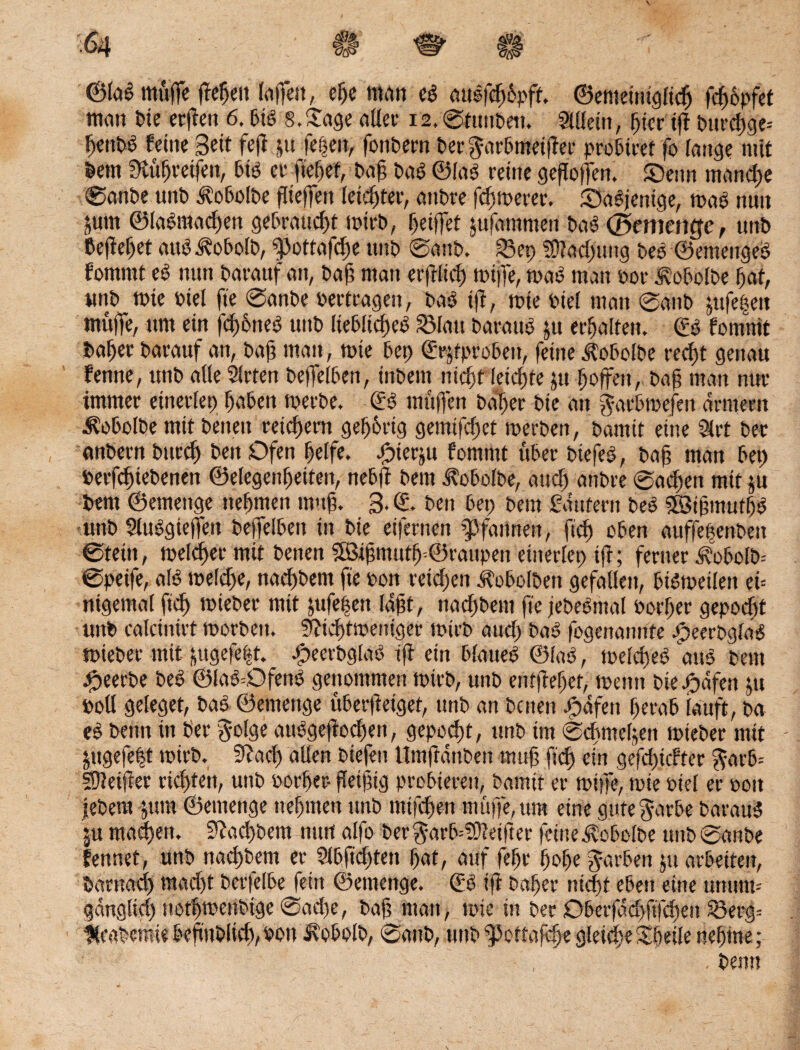 v m , €# ^ ii ; ©fab muffe ffefjett laffett, eße man cb mtsfcfopff. ©emetnigficlj fcßopfet man t>te crflcn 6.bib 8. Sage aller12,©tuttbett. Mein, ßier ift bureßge* ßenbb feine Bett fefi ju festen, fonbern ber^arbmeifier probiert fo fange mit bettt tKüßretfen, bib er ließet, baß bab ©lab reine geßoffen. ©enn manche ©anbe unb ätobofbe ffieffen feister, anbre fermerer. Sabjetttge, tpab nun jurn ©labmadjen gebraucht tpirb, Ijetffet jufatnmen bab ©ementfe, unb befielet aus ^obofb, ^3ottafdf)e unb ©attb, 23et) SStadmng beb ©emengeb fomttit eb nun barauf att, baß man erßficß rntffe, mab man pot Äobolbe ßaf, unb tpie Ptel fie ©anbe Pertragen, bab iß, tute Ptel man ©anb jttfe^eit muffe, um ein fcßßneb unb Hebficßeb 23fatt baraub jtt erhalten. (Sb fomntt baßer barauf an, baß man, tpte bet) ©rjtproben, feine ^obclbe reeßt genau fernte, unb alle Sitten beffelben, inbem nießt leicßte jtt hoffen, baß man nur immer einerlei) f)aben tperbe. (Sb muffen baßer bie an garbtoefett armem Äobolbe mit betten reichem geßßrtg gemtfeßet tperben, bamit eine 51 rt bet anbern bitte!) ben Ofen ßelfe. Jßter§u fornnit über btefeb, baß man bet) Petfcßiebenen ©elegenßeiten, nebß bem ^obofbe, attd) anbre ©rieften mit ju bent ©emenge nehmen muß. 3- © ben bet; bem Säufern beb SBtßmutßb uttb Siubgieffen beffelbett itt bie eifernen Pfannen, ftd) oben auffeßenbett ©teilt, tpelcßer mit benen 58ißmutß=©raupen einerfep tß; ferner ä?obofb^ ©peife, alb mefdje, nad)bent fte pon reichen .((obofbett gefallen, bibmeilett ef nigental ftd) tpieber mit jufeßen laßt, nadjbem fte jebebmal oorßer gepoeßt unb calcinirt tporbett. Sfticßftpentger tptrb aud) bab fogenannte bpeerbgfab tpieber mit &ugefe|t. bpeerbglab iß eitt bfaueb ©fab, tpelcßeb attb bem beerbe beb ©lab-Ofenb genommen tptrb, unb entßeßer, tpentt biefodfen $u Pott gefeget, bab ©emenge überfteiget, unb an benen Jpafen ßerab lauft, ba eb beim in ber $olge attbgeßodjen, gepoeßt, unb im ©dimefjett tpieber mit jttgefeßt tpirb. 9?acß allen btefen llmßättbett muß ßcß ein gefdßcFter $-arb= fttletßer rtd)ten, uttb oorßer- ßeißtg probieren, bamit er tptffe, tpie Pief er Pott iebem -jutn ©emenge tteßmen uttb tntfeßert muffe, um eine gutegarbe baraub maeßett. Sßacßbem nutt alfo ber$arb=!ttleißer feine ävobofbe uttb ©anbe fennet, unb nadjbem er Slbßeßtett ßat, auf feßr f>of>c färben jtt arbeiten, barnad) raaeßt berfelbe fein ©emenge. (Sb iß baßer nießt eben eine utttrtm gänglicß notfjtpenbige ©adje, baß matt, tpie in ber Oberfäd>ftfcßett S3erg= fkabetnie befmblid), oou Kobofb, ©attb, uttb ‘potfafeße gleite Sßeile neßtne ; . bentt
