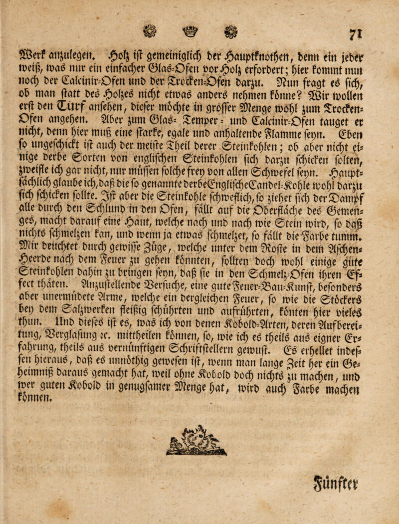 I SEBerf aißulegeu, -pofj iß gemeiniglicß Per ^auptfnotßen, Penn ein jeter metß, maP nur ein einfacher ©laP--Ofen oor.jpolä erfordert; pier fommtnun nod) Per ©alcintr--Ofen unP Per SrccFemOfen Parju. Sßun fragt cP fiep, oP man ßatt PeP .jpoläeP nicßt etmaP anperp nehmen P6ittie? £öir mollen erfi Pen £ütf anfepen, Ptcfer nmcßte in großer Stenge mopl jum Srotfen« Ofen angepen. SIPer jum ©laP« Semper -- unP ©alrinir=Ofen tauget er ntcf>t, Penn pier muß eine ßarfe, egale unP attpaltenPe Stamme feptt, ©Pen fo ungefcßicft iß aucß Per metfte Speil Perer ©teinfoßfen; oP aPer nicßt ei« nige PerPe ©orten oon englifcßen ©tetnfopleu fiep Parjtt feßiefen folten, jmeiße icß gar nicßt, nur muffen folcße frep ton allen ©cßmefel fepn, £aupt« farfiltcp giattPe icß,Paß Pie fo genannte PerPe©ng(ifcße©anPe[=.ftcßre mopl Partit ftep feßtefen foilte. 3ft aPer Pie ©teiufople feßmeßiep, fo jießef fiep PerSampf aUe Ptircp Pen ©epiunp fn Pen Ofen, fallt auf Pie OPerßdcße PeP ©emen« geP, maept Parauf eine Jpaut, mefepe naep unP naeß mie ©fein mirp, fo Paß ntd)tö fcßnießen fan, unPmenn ja etmaP fcßmeljet, fo fallt Pie ^arPe titnim. SDiir Peueptet Purcp gemiffe 3üge, meiepe unter Pem Stoße in Pem 2l|eßen* £eerPenacß Pent$euer$u gepen fPnnfen, folften Pocp mopl einige gute ©feinfoplen Papin ju Prtrigen fepn, Paß fte in Pen ©cpmelj-Ofen ipren ©f« fcct tpdtcu. ^ SinjußellenPe SBerfucße, eine gufe$euer--23amÄunß, PefonPerP aPer unevmuPefe Sinne, meiepe ein Pergieicpen Seuer, fo mie Pie ©tPcferP Pep Pem ©aljmerfen ßeißig fcpuprten unP aufrußrten, fPnten pier oielep tpun. UnP Pie|eP iß eP, map icp oon Penen i?oPolP=2lrten, Peren SlufPeret* tung, Sßergfafuitg m. mittpeilen fPttnen, fo, mie icß eP tpetlP auP eigner ©r* faprung, fßeilP auP pernunfttgen ©cßriftßellern gemuß. ©p etßellet inPef« feu ßterauP, Paß eP unnotpig gemefen iß, menn man fange 3eif per ein ©e« peumuß ParauP gemaept paf, meil opne dtoPolp Pocp nicptP Ju maepen, unö mer guten ^oPolP in genugfamer SOienge pat, mirp aueß SarPe maepen 5«nff«