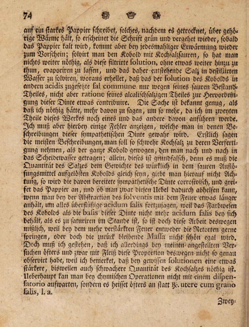 auf ein flatFeS papptet fcßreißet, folcßeg, tiacftbem el gefrocFnet, übet geßß« ttöc ‘jödvmc f)d{f, fo erfcßetnet Die @cßrift grau unD »ergebet toieber, febalb bab Pappier Falt mirb, fomrnt aber bei) jebePmaßliger €tmdrmuitg nnebec jum Sßorfeßein; folotrt man Den $obolb mit ^odpaljfattren, fo f)at man nicßt«? weiter nßtfjig, alp biefe ßltrirte folution, oßtte etmaö tu eitet' ßittju ju tßun, eoaporirett jti (offen, unb bad baßer entfieß<!tbe @al| in beftißirten 3öaffet ju foloireit, wotattp erßeflet, baß bab Der folution beb iüobolbb in nnbertt acidis jttgefeßte fai commune nur wegen fetneb fauren £>eßan& Itßeileb, nicßt aber ratione feinet alcalifcßfafjtgen ©jeßeb £ur .fxroorbtiw gung btefer ©inte ettpaö eontribuire. ©ie @acße iß beFannt genug , alb baß tcß nßtßtg ßdtte, meßr baoon ju fagen, um fo'meßr, Do icß im pepten ©feile biefeb PSerfeb nod) eined unb bab anbere baooit anfußrett werbe, 3cß muß aber ßierbep einige geßler anjeigen, welcße man in Denen 23e= fcßreibuitgeit biefer ßpmpatßetifdpen ©inte gewaßr wirb. €rßlid) fagen bie meinen 23efcßreibungen, matt foß fo fdjwcßr Äodjfatj pt beten SßerfertU gung tteßmen, alb ber ganje ^obolb gemogen, beit man nad) uttb ttadj in bab ©cßeibewaßer getragen; aüeiit, biefeb iß geUnbfalfcß, beim eb map Die (Quantität beb @afjeb Dein ©ewidße beb mürflicß in Dem fattren 2lttßß= fungbmtttel aufgelßßen ifobolbb gleicß fepn, giebt man ßierauf ntcßt 2ld> tung, fo wirb Die baoott bereitete fpmpotßetifcße ©inte corrofmifcß, unb gret= fet bab Pappier an, unb ob mau jmat btefeit Hebel baburcß abßelfett fatttt, tpenrt matt bep ber Slbßraction beb lolventis mit Dem geltet etwab langer onßdlf, tmt aßeb uberßußtge acidum falls fortyujagett, weil bab garbmefen beb ^obolbP alb Die balis btefer ©inte ntdjt meßr acidum falis bep ftcß befaß, alb eb ju fatttrtren tm @tanbe iß, fo iß Dorf) biefe Arbeit bebwegen intplicß, weil bep Dem meßr »erßdtfteit Reiter enttoeber Die Retorten gerne fprtngen, ober bocß Die jttrucF bletbenbe Maffa utcßt fdpott egal wirb* ©od) muß id) geßeßeu, baß td) aßerbingb bep meinen- nngejMlten SSet* fucßett ßfterb unb jmar mit gleiß biefe Proportion beomegeit nidpt fo gestatt obferoirt ßabe, rnetl icß benterfet, baß bep getoiffen folutionen eine etmaä ffarfere, bipmeilen aucß fduoadßere .Quantität bed ^od)fal,eO nbtßtg iß, lleberßaupt fatt man bep cßpmifdpen Operationen ntcßt mit einem difpen- fatorio auftparten, fottbertt eb ßeißet öftere an jlatt ßc. utere cum grano