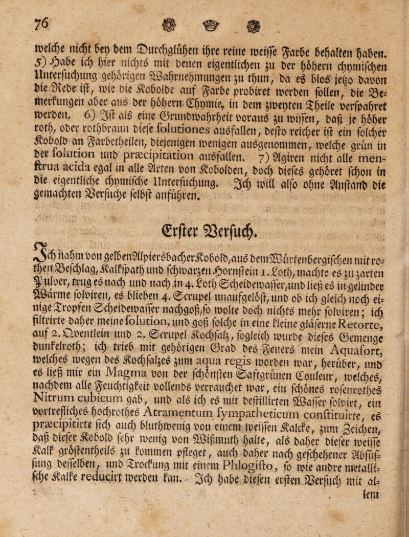 ft)clcT)e nicht bet) bem ©urdjgtö&m t^re reine muffe garbe teilten haben. 5) -pabe id) ljier nickte mit betten eigentlichen gu ber $6$em c^pmifctjert Unterfud)ung geangen aßafjrnefjmttngen ju tfjun, ba cs bloS jeßo baoon bic sAebe t|7, rote bie J?obolbe auf garbe probiret merben follen/ bie $5e= tttetTungcn aßet4 cui$ bet t)of)ent 0jt)ttit^ in bent §ti>^ptcn £(jd(e fterfpctfjref tberben. 6) 3(t als eine ©runbmafmljett oorattS ju miffen, ba£ je 665er rotb, übet' rotbraun biefe folutiones auSfaßen, bejlo reifer ifl ein fold)er .fob^olb an garbctbetlen, biejenigen wenigen ausgenommen, meldje grün tu bee ioiuttoo unb pnectpitadon auSfallen. 7) Slgiren nidjt aüe men- itrua acida egal in ade Sieten oon .^obolbett, bodj biefeS gehöret fchou tit bte eigentliche chpmifcfie; Unterfliegung, 3cf) tritt alfo offne ?lnfianb bie gemalten Sbcifucije felbfl anfuljren. €rftw $}evfu$* «\$$ nahm toott gelben2llpterSbadjerS?obolb,auS bemaBürfeubergifchen mit ro= t^en 33efd)lag, i?alf)patfj unb fchtoavjen Sornfleist 1. £ot!j, machte eS tu tartett ^ufoer, trug eS nad) unb nad) in 4. £ otlj @d)etbema|fer,unb lief; eS in gelinbec aßarme folotren, eS blieben 4. Smtpel unaufgelofr, unb ob id) gleid) noch et= ntge tropfen @cf)etbemaffer nadjgofffo toolte bod) nidjtS mehr fofoiren; td) ftftrirte baf)er meine folution, unb gofi fold)e tu eine Heine glaferne Retorte, auf 2,dbeutletn ttnb 2, Scrttpel Äodjfalg, (ogleiclj tourbe biefeS ©etnenge tmnfelrotlj; td) trieb mit gefangen ©rab beS geuerS mein Aquafort, meld)eS megen beS AodgalyS junt aqua regis morben mar, herüber, unb eS lieg mir ein Magma 0011 ber Jcf>6nften (Saftgrünen Couleur, meldheS, naebbetn alle geuchtigfeit oolfenbS oerraudjet mar, ein f^btteS rofenrotfieS Nitrum cubicum gab, unb als id) eS mit befltllirfen (Baffer folotrt, ein Pürtrefltd)eS gqcgrotbeS Atramentum fympathedcum conftituirte eS pnecipidrte (td) «ueg blutljmenig oon einem metffeu Jtaltf e, tum Seichen, ba§ biefe r Äobolb fegr mentg »on aßijmmtfj halte, als bahec btefer metffc falf grbjlent^etlS &u fommen pfleget, aud) beiger naef) gesehener SXbfuP (nng beijelbeit, uno <<.rocPung mit einem Plilogifto, fb tote aubre mctall** W Äalfe reducift tperben fau. 3d) gäbe biefeu erfien Sßerfud; mit ab