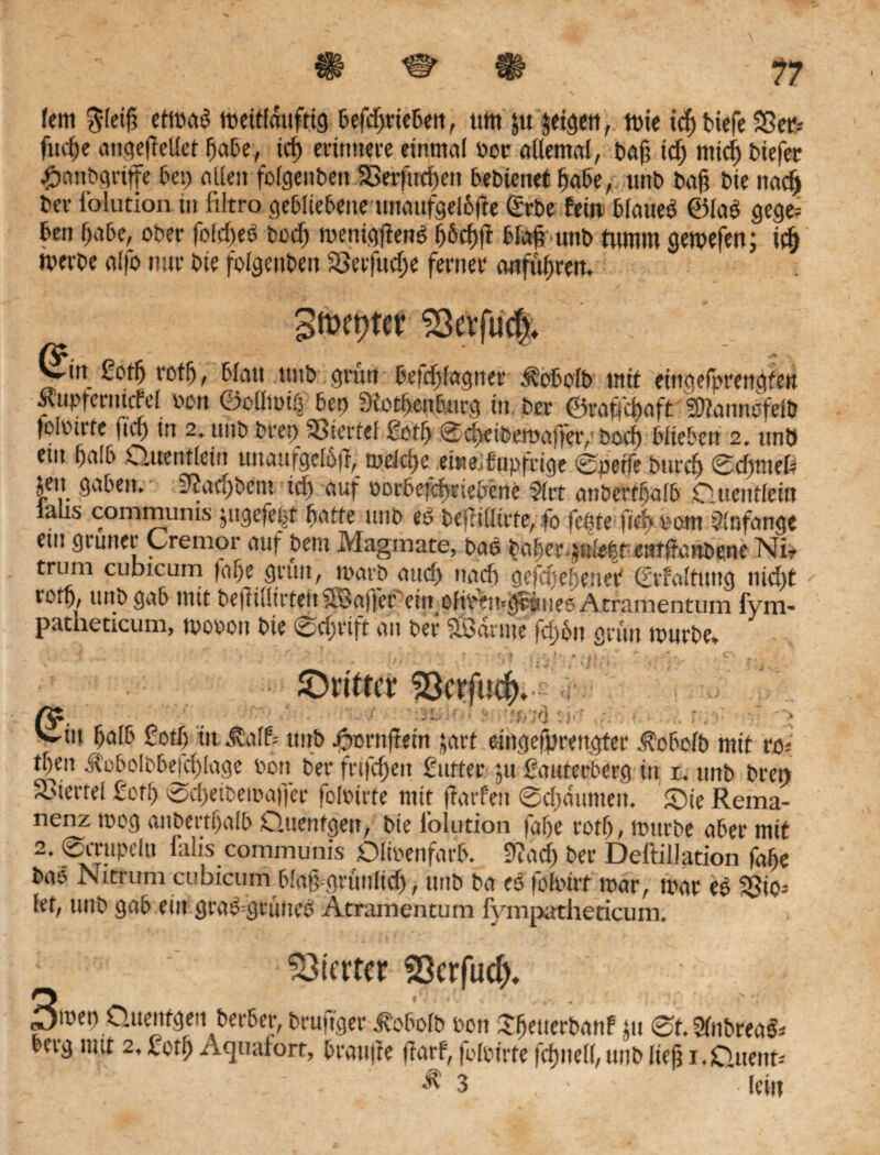 fern $leig etmaß mettfdufttg befdjrieben, tim ju jetgen, mte tc^ biefe Sßctr- fucge angegetlet gäbe, tcg erinnere einmal bor allemal, bag id) midj biefer #anbgriffe bet) allen folgenbett SBerftrcgen bebtenet gäbe, unb Dag bte nadj bei- l'olution tu ftltro gebliebene unaufgelgjte (£rbe fein blaueö ©laß gege= fren gäbe, ober foldieß bocg mentggenß g&cgfi Mag unb nimm gemefen; id) tverbe alfo nur bte folgenben SJerfucge ferner anfügren. Stocher 93evfu$ ^Itt Sotg rotg, Matt uttb grün befd)lagner d?obolb mit eingefprengtett Kupfertutfel m\ ©oütutö 6cd 3iotf>cn5urg tu, bte ©raf|d)aft 2D?annt>feiö foloirte ft cf) tn 2* uttb beet) Siertcl £otfy @cf>ctbttt>affcr/bocf) Wieben 2. unö ettt f)ciI6 Quentlein unaufgclöfl, wäcfyt ebtetfupfrtge ©perfe £>urcf) ©cfjmefc jett gaben. 9?acfjbetn tef) auf Pbrbefefytue&ene ?(rt anbertfjafb Quentlein laus communis jugefe|t batte unb t>e|Mtrfe; fo feßte fitf> Pam Anfänge etn grüner Cremor auf bem Magmate, baö ba^er^ule|t entftimbene Ni? trum cubicum fal)e grün, n>arp aud) nadj gefepefjenet' Srfaltung nid)t rOi^ tutb gab mit beiruürtenSBaffer etn oltl^n^üucPAtramentum lyim patheticum, aopott bte @cf;rtft an Per SBdrme fd)6n grün nmrbe> ^Driftet* ^ctfucf>..< : , V *j,f ' * ■ ~ Vin falb Sotg in j?alf= unb rwnfletn jart eingefprettgter dtobolb mit ro* tgen J?oboIbbefcglage bon ber frtfcgeit Satter ju ßauterberg in i. uttb bren SBiecrel Sorg is>cgeibemaffer folbtrfe mit (farfen ©cgdunten. ©te Rema¬ nenz mog oitbertgalb Quenfgett, bte l’olution fage rotg, mürbe aber mit 2. ©crupeln falis communis Dlioenfarb. 9?acg ber DeftilJation fage bao Nitrum cubicum Mag gritnlid), uttb ba eß fofoirt mar, mar eß Sgio^ let, unb gab ein graß=grüueß Atramentutn fympatheticum. Vierter f23crfud>. 3mep .üuentgen berber, heutiger Jvobotb bott £getterbattf jtt ©t.SPtbreaßi berg mit 2, Sotg Aquaiort, grätige ftarf, fMbirte fcgnell, unb lieg i-Ouettt- ; ' . . ' - >^3 . • ' ' -lein