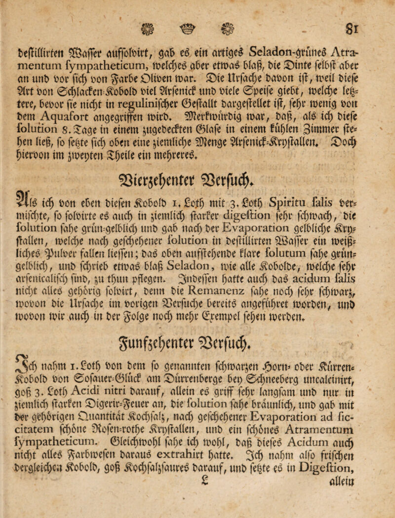 beffillirten 38ajfet auffolttrt, gab ed ein artiged Seladon-grüned Atra- mentum fympatheticum, melcl)ed aber etmad blaß, tie ©tnfe fei&ft aber an unt> tor ftef) ton $arbe Oliten mar. ©ie ttrfadje taton iff, meil tstefe 9frt ton 0cfßaden=Äobolb inet Slrfenicf unt ttele 0peife gtebt, welche lefy tere, betör fie uid)t in regulinifdfer ©eftallt bavgefteüet tff, fef>r menig ton tem Aquafort angegriffen mtrb. Stterfmutbig mar, baß, ald id) tiefe folution 8. Sage in einem jugetedfen ©lafe in einem füllen 3immer ffe* fett ließ, fo fefde ftd) oben eine jientlicf)e Sftenge SUfenichÄrpfiallcn. ©odf Verton im jmepteu ©feile ein meffrered, $ßter$el)entet 2ßcrfu$» <l(ö idf ton eben tiefen Äobolb i. £od) mit 3. Soff) Spiritu falis ter* mifdtfe, fo foitirte es and) in jiemiid) fiarfer digeftion fcf)t feßmaef), tie folution faf>e grun-gelblicß unt gab nad) ter Evaporation geltitdje Ärp? ftatlen, tte!d)e ttaeß gefeßeßener folution tn te|üUirten Sßaffer ein meiß-- Iid)eo pultet fallen lieffen; tad oben aufßeßenbe flare folutum faße gsun? gelbltd), unt fc^rie5 etmad bla@ Seladon, mie alle Äobolbe, melcße feßr arfenicalifcß fint, jtt tf)itn pflegen. Snteffen ßatfe and) tad acidum falis nießt alles geßbtig foltirt, tenn tie Remanenz faße nod) feßr fd)mar£, ttoton tie llrfadje im torigett SDcrfud)e bereits? angefüßret motten, unt moton mit aueß in tet golge ttod; meßr Tempel feßen merten* Sunf$e!)enter £3crfuc|* ^cß nahm i.Sotß ton bent fo genannten fdfmarjen Jporm ober Ämtern Äobolb ton 0ofauer=©lucB am ©itrtenberge bep 0cßneeberg mtcalcüurf, goß 3- £otß Acidi nitri tatauf, allein ed griff feßr langfant unt nur in jiemlid) ftarfeti ©igerir=$euer an, tie folution faße brattnlid), unt gab mit ter gehörigen Quantität Äocßfafj, naeß gefeßeßener Evaporation ad fic- citatem feßbne Sloiemrotße Ärpffalleit, unt ein feßbned Atramentum fympatheticum. ©letcßmoßl faße icf) ttof)(, tag biefed Acidum aueß nttßt aüed ftatbmefcn baraud extrahirt ßatte. 3cß naßnt alfo frifeßen tergleid)cn Äobolb, goß Äteßfaljfaured tarauf, unt feßte es in Digeftion, ' . - £ allein