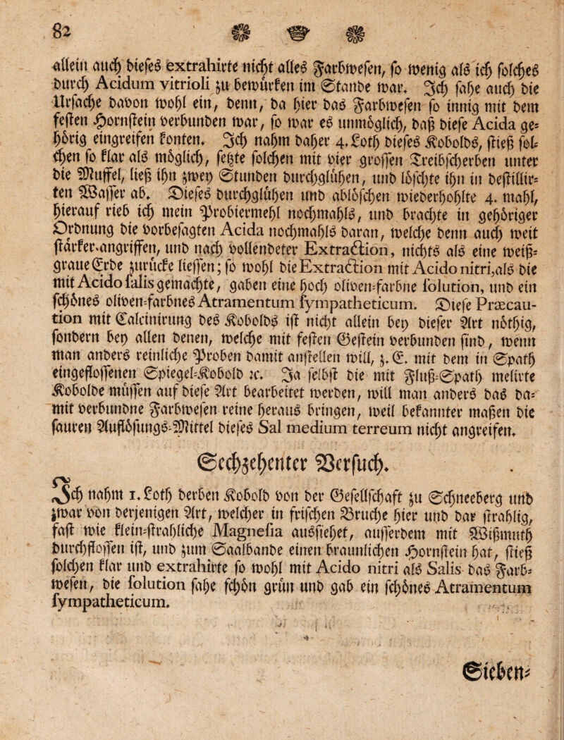 & ■ c# ^ $ «actit aucf) btefeö extrahiete nidjt affe6 §acbwefett, fo wenig afb tdj fofc^cS t'Uicf) Acidum vitrioli ju bewüefen im Staube Wae. 3cf) fafje aucf) bie llefad)e baoott wof)f ein, bemt, ba I)iee baö ^aebwefen fo innig mit bem feilen fpoettfiein »ecbunben wae, fo wae e$ unm&glicf), baj? biefe Acida ge* ^6rtg eingeeifen fönten. 3cf) nafjm baljee 4. gotfj biefeS ^obofbö, flieg fot ^en fo ffae als) m6g(tcf), fe|te fofcfjen mit »iee geoffen £eeibfd)eeben untec bie ®lu(fel, lief? if)it jwep Stunben bitecfygfüfKtt, unb I6fcf)te if}u in bejtißie* ten Sföaffec ab. DiefetS buecfjglufjett unb ablbfcijen wiebeefjofjlte 4. tttaf)f, hierauf eieb tcf) mein ^robierme^I nocfjmafjfö, unb brachte in gefjöeiger Dehnung bie »oebe(agtett Acida nocf)tnaf)lö baean, welche benn aucf) weit jlaefec.angetjfen, unb itacf) ooffenbetee Extraktion, ntcbtO afo eine weij?* geaue(Eebe pteucfe (ieffen;fo wofjl bie Extraktion mit Acido nitrfafe bie mit Acido falis gemachte, gaben eitteffocf) ofioen-faebne folution, unb eitt fd)6neÖ olwemfarbiteö Atramentum lympatheticum. Dtefe Prtecau- tion mtt (Eafcinteung be£ jtobolbS ifl nicfjt aüein bet) biefee Sfet n6tf)ig, fonbeett bet) affen betten, wefcfje mit feflett ©ejletn oeebunbeit ftnb, wetttt man anbeeö rein liege Leoben bantit anfteüen wiff, 5. d. mit bent itt Spatfj eittgeffoflfenen ©piegek^obofb tc. 3a fefbfi bie mit fyfujtepatl) mefiete ^obolbe muffen auf biefe Stet beaebeitet weebett, will matt anbei-3 ba$ ba* mit Perbuttbne gaebwefen reine f)eeaub bringen, weif befanntee maßen bie faueen Stujfbfung^Sffittef biefee Sal medium terreum nicf)t attgeeifen. @ec^ef)enter 23crfucf), fX> ^ nafjm 1. £ot!j beeben ^obofb Pott bee ©efeöfefjaft ju Scfjneeberg unb jwae »ott beejenigen Stet, welche in feigen 23rucf)e jjier unb bae freafifig, fafl wie ffeiti*fleaf)fid)e Magnefia aubftefjet, aufferbem mit Söigmutg bttecf)ffo)Tett ifl, unb jttm ©aafbanbe einen braunfiefjett .gortifletii fjat, (lief fofegen ffae unb extrahiete fo wof)f mit Acido nitri afö Salis bat) $arb= wefett, bie folution faf)e fcl)6tt grün unb gab ein fcf)6nee> Atramentum fympatheticum.