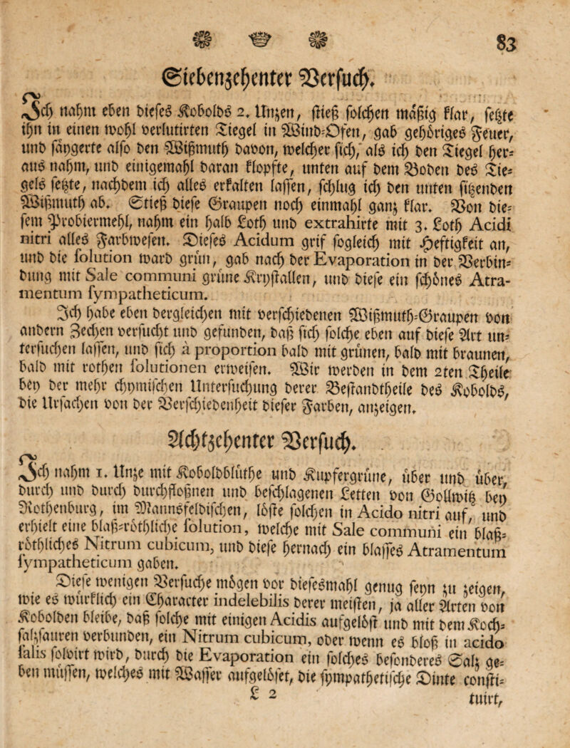 ®tekn$e()ettter 23erfuc^ Off) nafjm eben tJtefcö ÄobolbS 2. Unzeit, fließ folgen mäßig flat*, fe^te tf)it in einen toofjl oerlutirten Siegel in SLÖttib Ofett, gab gehöriges getter, uni) fdpgerte alfo ben SEBißmutfj baoon, toeldier fid),' als id> ben Siegel fjer* mtS nafjnt, unb eüügemafjl baratt flopfte, unten auf bem 23obett beb Sie* gele fepte, nad)bem id) alles erfalfett laßen, fdjlitg id) ben unten fßettben 9Bi|5inutf) ab. @tieß biefe ©raupen uocf) einmal ganj flat*. Sßon bie* fern ^tobtermefß, rtaßm ein l)a(b fotfj unb extrahirte mit 3. Sotlj Acidi nitri alles garbtpefett. StefeS Acidum grtf logleid) mit Jpeftigfeit an, unb bie folution toarb grün, gab nacß ber Evaporation in ber Serbin* bitng mit Sale communi grüne ifrpßallen, unb biefe ein fcßöiteS Atra- mentum fympatheticum. 3d) f)abe eben berg!eid)en mit oerfd)tebenen $B3ißmutr)=@raupen Pon anbern Bed)en oerfudß unb gefunben, baß ftd) foldße eben auf biefe Slrt ttn* tcriudien laßen, unb fid) a proportion halb mit grünen, halb mit braunen, halb mit rorfjen lolutionen ertveßen. ?SBtr merben in bem 2ten Steile bep ber tuef)r djpmifdjen llnterfudiung berer Seflanbtljeile beS ^obolbS, bie ltr|ad)cn Pott ber Serfd)iebcnf)ett btefer garben, anjetgen, Sßerfud). . naf)nt 1. Unje mit ^obolbblütfje unb Ä'upfergrüne, über unb über burd) unb burd) burcßßoßnett unb befdflagenen fetten Pon ©oüroip bei) 3iotf)enburg, tut fcnSfelbßdjen, lofte folgen in Acido nitri auf' unb erhielt eine blaßrbtf)lid)e folution, melcße mit Sale communi etn blaß* rcrhlidicS Nitrum cubicum, tutb biefe fjentad) ein blaßeS Atramentum lympatheticum gaben. ' Siefe menigen «erfuc^e mbgen Por biefeSmaßl genug fepn $tt jeigen, tote eo tpurfltd) ent ©jaracter mdelebilis berer meiflen, ja aller Slrten Pott ^obolben bleibe, baß folcße mit einigen Addis aufgelbfl unb mit bemibtdj* fatyatuen tieifrun'oen, ein Nitrum cubicum, ober toenn e$ 6Io£ üt acido laus folPirt tpttb, burd) bie Evaporation ein fold)eS befcnbereS 0alt ae= ben tnitßen, tpeldjes mit SSaßer anfgel&fet, bie fpmpatßetßcße Stute conflt* £ 2