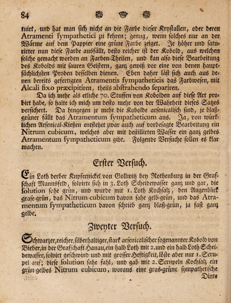 futcf, unb faf man ftdj trieft cm t>ie garte tiefer ^rpfMett, ober bereit Atramenti fympathetici pt feeren; genug, tpenn folget nur an ber flßdrme auf Dem papptet- eine grüne garte jeiget. 3e fofer unt fatu« rittet nun tiefe garte autfdllt, tefro reicher iji ter hobelt, aut melden jolcf e gemadjt morben an garbemSf eilen, unt fanalfo tiefe Bearbeitung bet Äotoltt ntit fauren ©eifern, ganj genrif Per eine Pon tenen faupt= fuef Itcffien Broten befreiten tienen. ' (Eben tatet idji fief auct aut te= uen tereitt gefertigten Atramentis fympathedeis tat gartltefen, mit Alcali fixo praecipitiren, t^eift abftrahendo fepariren. £)a id) rnetr alt etliche 7°. Stuften »on ^otolten auf tiefe 2(rt pro« tritt täte, fo falte icf mief um tefro mefr ton ter Söafrfeit tiefet @afet berftcfert. £>a fingegeit je mefr tie Ä’otolte atfentcalfrcf fint, je blafr grüner fallt tat Atramentum fympatheticum aut. 3a, ton Wurf* tiefen Slrfentcal-^tefen entfrefet jtriar audj auf portefagte Bearbeitung ein Nitrum eubicum, meid)et ater mit beftillirten SSafrer ein ganj geltet Atramentum fympatheticum gibt, golgente Berfudje feilen et flar maefem €rffer SSerfud). (Sin Sotf terter ^upfertricfel Pon ©ollnrip bep Stotfenturg in ter ©raf= fefaft SÖlanntfelb, folPirte fief in 3.£otf Sdjeitemaffer ganj unt gar, tie folution fafe grün, unt unsrte mit i.ßotf ^oeffaf, beit Slugentlicf grafe^grön, tat Nitrum cubicum tapon fafe gelt=grun, unt tat Atra- mentum fympatheticum taPon fcfriet ganj blafrgrun, ja fafr ganj gelte. Szepter SSerfud). ^Scfiparjer,teicfer,filterfaltiger,ftarf arfenicaltfcf er fogenannter itobolb Pon Bieter,in ter ©raffefaft ^anau,ein falb £otf mit s.unt ein falb £otf @djei= temafrer, folPirt gefcfnrinb unt mit grofrer ßefttgf eit, Ibjle ater nur i.@cru* pel auf; tiefe folution fafe fafl, unt gab mit 2.@crnpeln Äocffalj ein grun=geltet Nitrum cubicum, nwaut eine gra&grune fpmpatfetifcfe £)inte /