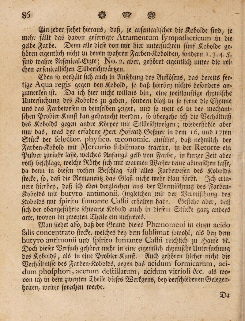 Gin jeher fiefjet hieraus, Daß, je arfenicalifdjer bie.£obü[be fint>, je tttdjv faßt Daß Daoou gefertigte Atramentum fympatheticum in t>ie gelbe Rarbe. Senn alle Diefe oon mir hier unterfuebten fünf d\o5o(t>e ge= b&reit eigentlich ntc^t &u Denen tunken ^arbeu^obolben, fonDern 1.3.4.5, finD maßte SlvfenicafcGrjte; No. 2, aber, gehöret eigetttlid) unter Die rei= eben arfeiücalifcfjen ©tlberfd)mdr|en. €ben fo »ermatt ft’dj and) in Slnfeßung Deß 9luß6fenß, Das beretfß fer= tige Aqua regis gegen Den Aobolb, fo Daß gerbet) itid)tß befonDerß atu ^umerfen tfh Sa id) Ijier nid)t mtüettß bin, eine meitlauftige d)pmijd)e Unterfudjung Des Aobclbß $u geben, fonDern bloß in fo ferne Die (Ebpmte unß Daß g-arbemefett in Demfelbett jetget, unD fo weit eß in Der med)ani= fdjen sprobter=Ä,un|t tan gebraucht merben, fo übergebe id) Die SSerbdltniß Deß ^oboiDß gegen anDre Körper mit ©titlefd)metgeu; miebetboble aber nur Daß, maß Der erfahrne ßperr ßpofratß ©eßner in Dem x6. unb i7ten ©tu cf Der fele&or. phyfico. ceconomic. anfübrt, Daß nebmlid) Der $arben=Äobolb mit Mercurio fublimato fraettrt, in Der Retorte etit 3>ufoer jurüefe [affe, melcßeß Stnfangß gelb Don g-atbe, in fnrjer Seit aber rotb befd)lage, rneld^e SRotlje ftd) mit marmen Söaffer reine abmafeben (affe, Da Denn in Diefett rotben ^Sefcßlag faffc alleß garbemefen Deß üobolbß fieefe, fo, Daß Die 3iemauen| Daß ©laß nicht meßr b!au färbt. 3$ ertu= nere bierbep, Daß ich eben Dergleichen auß Der SSermifcbung Deß $arbett= Äobolbß mit butyro antimonii, (tngletd)eu mit Der SSermifdjung Deß <f?obolbß mit fpiritu fumante Caflii erbalten bat ’, ©eßebe aber, Daß fiel) Der obaitgefübrte fdpmarje d?obo!D aueß in Diefent ©tuefe ganj atiDerß arte, mooon im jmepten Sßeife ein mebrereß. SOtan fiebet alfo, Daß Der ©rutiD Diefeß Phaenomeni in einen acido falis concentrato Reefe, melcßeß bet) Dem fublimat fomobl, alß bet) Dem butyro antimonii unD fpiritu fumante Caüii reid)!id) |tt Jöaufe iß. £)odj Diefer iBerfud) geß&ret meßr in eine eigentltd) djpmifcbe Unferfudnmg Deß Äobolbß, alß in eine 5probteiA?unß. Sind) gebbren hießt1’ nicht Die Sßerßdltniffe Deß RarbemÄobolbß, gegen Daß acidum formicarum, aci- dum phofphori, acetum deftillatum, acidum vitrioli &c. a(ß mo= Don icß in Dem pepten Sßeile Diefeß SBerfgenß, bep DerfcßteDenen ©elegem beiten, weiter fpreeßen merbe.