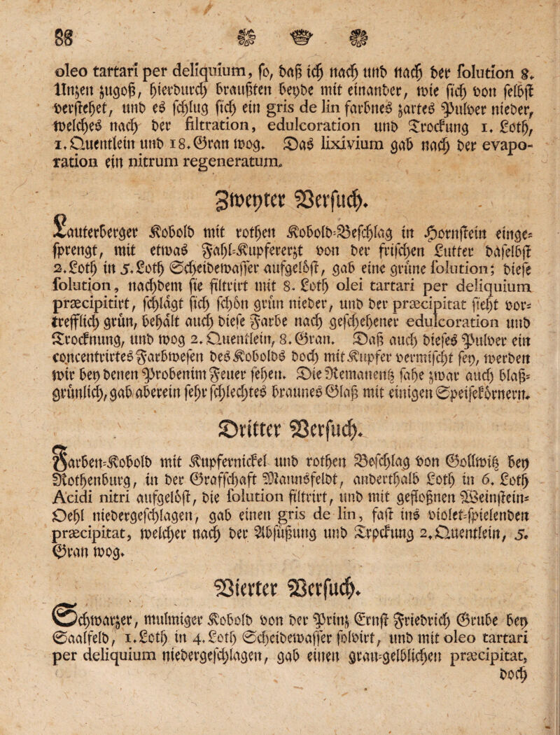 oleo tartari per deliquium, fo, feafä idj ttadj unfe tiacFi feer folution 8, litten jttgojä, feierfeutd) feraujäten feepfee mit einanfeer, mte fief) bott feifejfe »erjtefeet, ttnb e£ fcfelug ftct> etn gris de Mn fatBue^ jarteö Sputoer niefeer, meldjeS ttacfe feer filtration, edulcoration unfe £tocfung i. ßotfe, i, Quentlein unfe i8,©ran mog. SaS lixivium gafe nad) feer evapo- ration ein nitrum regeneratum. 3m\)ta Sßerfud). £auterfeerger Äofeolb mit rotten ^ofeolb^efcfefag tn Jpornffem etnge* fprengt, mit etmafe $af)fe.tupferer&t »ott feer frtfcfjen ßuffer feafetoft 2, ßotfe in 5.Sotfe @d>ei&emafter aufge!6ft, gafe eine grüne folution; fetefe folution, nad)bem fie ftltrirt mit 8. ßotfe olei tartari per deliquium praecipitirt, fc|)lagt ftcfe fefe&tt grün niefeer, unfe feer praecipitat ftefet bor= trefflid) grün, feefealt aud) fetefe garfee ttad) gefcfeefeetter edulcoration unfe Srocfnung, unfe mog 2, Quentlein, 8, ©ran. Safe aud) feiefeO iJMfeer ein co.ncentrirteO garfemefen feeOÄofeolfeö bod) mit Tupfer oermifcfet fep, merfeen mir feep betten gjrofeenim geuer fefeett. Sie 3temanert| fafee jroar aud) felajä* grütiiicfe, gafe afeerettt fefer fdjlecfeteo ferauneö©lafe mit einigen ©peifef fernem. ^Dritter SSerfuc^. öarfeett=$ofeol& mit Äupfemicfel unfe rotfeen 25efcfelag bou ©ollmtfe feep Stotfeenfeurg, in feer ©raffcfeaft 50?arm^felfet, anbertfealfe ßotfe in 6. ßotfe Aeidi nitri attfgelfefi, feie folution ftltrirt, unfe mit gezognen SSeinflein* Defel niefeergefcfelagett, gafe einen gris de lin, faji ins btolefefptelenfeen prsecipitat, melcfeer nad) feer Slbjufnmg unfe Srpcftmg 2tQuentlein, 5» ©ran mog. Klater Skrfucf). ©cfemarjer, mulmiger ^ofeolb bon feer SBrinj <&rttjl grieferiefe ©rttfee feep ©aalfelb, 1.ßotfe in 4. ßotfe ©djeibemaffer fotoirt, unfe mit oleo tartari per deliquium niefeergefcfelagett, gafe einen gramgelfelicfeen prmcipitat, feocfe