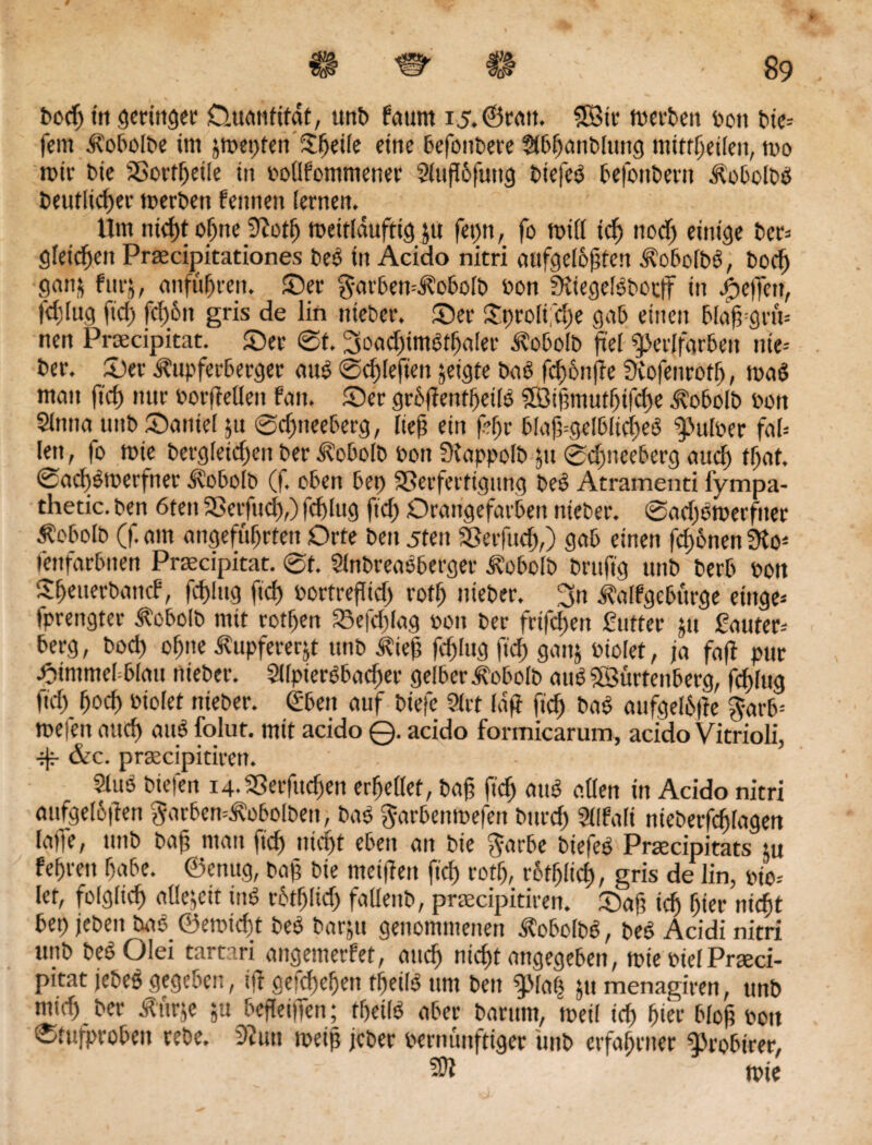 Dorf) tu geringer Ouanfttat, unb faurn i5.@ratt. 3Sir werben t>ott tie¬ fem ifobolbe im jmepten©jede eine 6efontere Stbhanblttng mittljetlen, wo mtr Die SBorfljetle in podfommener 9luf6fung tiefeö tefontern ÄobolDß Deutlicher toerben femtett lernen. Um nicht ohne 9?otfj mettläufttg ju fet)n, fo will ich noch einige Der» gleichen Praecijaitationes beß in Acido nitri aufgelösten Äobolbß, Doch gan& furj, entführen, ©er garben^obolb Don Süegelßbocff in Reffen, fdjlug ftch fct)6n gris de lin nietet*, ©er ©t>rolt;cI)e gab einen bfaffgrm nen Proecipitat. ©er ©t. 3oad)imßthaIer jlobolb fiel Sperlfgrben nie* Der. ©er Äupferberger mW ©chlefien jeigte Daß fd)6n(?e Svofenrotfj, maß man ftch nur Dorffetlen fatt. ©er grblientfjetlß SÖijmtutljtfche -^obolb Don 5tntta unt ©antel 51t ©djneeberg, IteS ein fhr blaft-gelblicheß ^ßulper fal* len, fo wie Dergleichen Der ^obolb Don fKappoIt ju ©dmeeberg auch that, ©achßtoerfner .Svobolb (f. oben bep Sßerfertigung beß Atramenti fympa- thetic. Den 6tett SBerfttd),) fchlug ftch Orangefarben nietet*, ©adjßwerftter Äobolb (f. am angeführten Orte Den 5ten SSerfudj,) gab einen fronen 3fo* fettfarbtten Prascipitat. @t. 9lnbreaßberger Ä'obolb brttftg unD Derb Don Sheuerbattcf, fchlug ftch Dortreflid) rofh nieber. 3n Äalfgebürge eittge* fprengter ^obolb mit rothen 25efd)lag Don Der frifdjett futter jtt fauter* berg, Dod) ohne Äupfererjt ttttD $ie§ fchlug ftch gnnj oiolet, ja faff pur himmel blau nieDer. 9llpterßbacher gelber Äobolb auß SBürtenberg, fchlug ftch hoch Dtolet nieDer. (Eben auf Dtefe Stet laff ftch baß aufgeI6|ie $arb= mefen auch auß folut. mit acido ©. acido formicarum, acido Vitrioli, •if &c. prascipitieen. 9(uß Diefen ig.SSerfuchen erhellet, baß ftch miß öden in Acido nitri aufge(6|ien 3arbcn=Äobolben, Daß Jarbenmefen Dttrcf) Sdfali nieberfcfjlagen lewe, ttttD Da ft mau ftch nicht eben an Die f^arbe Die|eß Prsecipitats tu fehren habe, ©enug, baß Die metffen ftch rothlid), gris de lin, pio* let, folglich ade^ett inß rbthlid) fadenD, praecipitiren. ©aß ich hier nicht bet) jeDen baß ©en>tcf)t Deß Darjtt genommenen ÄobolDß, Deß Acidi nitri unD DeßOlei tartari attgemerfet, auch nicht angegeben, wie DielPraeci- pitat jeteß gegeben, tff ge|d)ehen tfjeilß ttnt Den fpiab jtt menagiren, ttnD mich Der Ättrje ,u befleiiTen; theilß aber Darum, tuet! td) hier bloß Pott ©tufprobeu trete. 3futt weiß jeber pernünftiger ünb erfahrner fProbtrer, fOZ Wie