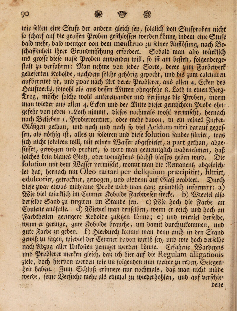 rote feftett eine (Stufe bet anbern gleich fet>, folglich t>ctt ©tufprobett nicht fo fdjatf auf Die groffen groben gefcblojfett roerbett bbittte, iribent eine ©tufe balb mehr, balb roettiger oon Dem menftruo ju feiner Slufßfung, nach 23e= fcbajfettbeit ihrer ©ruttbmtfchung erforbert. ©obalb man aifo rourblid) tnP Stoffe Diefe naffe groben anroenDen rotU, fo tjf am befielt, fofgenberge* ff alt &tt oerfabteu: 33?an neunte oott jeber ©orte, Derer jurn ^arberoerb gelieferten i^obolbe, nacbbcm foldje gebbrtg gepocht, uttb bis jum calcinirert aufbereitet ifl, unD jroar ttadj 2lrt Derer ^cobterer, aus allen 4. geben beP #aufroerbp, foroobl alP auP Deffen Bitten obngefebr 8, £otl) in einen 33erg- Srog, mifd)e folcfte rooffl untereinanDer unD oerjünge Die groben, tttbem man roieDer auP allen 4, geben unD Der Glitte Diefer gemifdjten g>robe obro , gefef)t‘ oon jeDen i.£otf) nimmt, DtefeP nodtntalP ioof)l oerntifcln, hernach nad) belieben 1, ^probiercentiter, ober mehr baoon, in ein rettteP 3»cber= ©langen getf)an, unD nad) uttb itacf) fo otel Acidum nitri Darauf gegof fett, alP tt6tf)ig ifl, aüeP $u foloiren unD Diefe folution fauber ftltrirt, roaP ftd) tttcf)f foloiren rotU, mit reinen Söaffer abgefptelet, a part getrau, abge= fuffet, geroogen uttb probirt, fo toirb man gemeiniglich roabrnebmett, baft foidjeP beitt blaueP ©laß, ober roenigflettP f>6el)fi blaffeP geben roirb. Sie folution mit Dem SBaffer oermifd)t, roonttt man Die 9temanett| abgefpie^ let l)at, hernach mitOleo tartariper deliquium praecipitirt, filtrirf, edulcorirt, getroebnet, geroogen, unD alPbenn auf ©lab probiert, Surdj Diefe |roar etroaP mübfante ^Jcobe rotrb matt gan$ grunblich tnformirt: a) 3ßie oiel rourblid) im gentner Äobolbe ^arbroefen jfeebe. b) Sföteotel alfo Derfelbe @anb &u tingireti im ©tanbe fep. c) Sßte ^ocf> Die $atbe att goulettr attPfalle. d) 3Bieoiel man bettfelben, roetttt er reich uttb bocl) att garbtbeilen geringere J?obolbe jufe|ett bornte; e) uttb roieoiel Derfelbe, roenn er geringe, gute ^obolbe brauche, um Damit Durcbjubommett, unD gute garbe &u geben, f) Jpierburd) bommt matt Denn and) in Den ©taub geroift &u jagen, roieoiel Der gentner Daoott roerrtj fep, unD rote bod) Derfelbe ttacb Slbjttg aller Uuboften genutet roerDen fbtttte. ©rfabrne SÖSarbetmP unD probieret merfett gleich, baff td) hier auf Die Reguiam alligationis jiele, Dod) bieroott roeroen roir im fofgenbert nun roeiter pt reben, ©efegen-- beit haben. 3wm ©d)ltt§ erinnere nur nochmals, Daß man nicht ntübe roerbe, feine $erfttd)e mehr alP einmal |u tpteberboblett, unD auf »erfchie- Dene