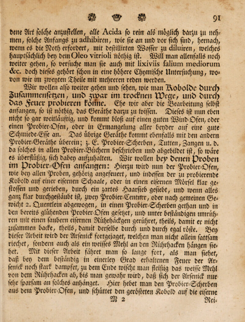 M bette 2lri folcpe dttJttjTellett, eilte Acida fo reift aß tttüglicß betrat j« »ep; men, folcpe Anfangs 51t adhibirett, tt>te fie tut ttnb Poe fiep ftitb, pernaep, meint eb bie 9?otp erforbert, mit bcjMirten Koffer judiluirett, melcpeb fauptfdepfiep bep bentOleo vitrioli nbfpig iß. _ Söitl matt allenfallb itod) melter gefeit, fo berittene matt fte auep mit lixiviis falium mediorum &c. bod) biefeb gefjirt feftott itt eine püpere ©ppmifepe Unterfudputig, mo* »on mir int smepte» Spetle mit mehreren rebett merbeit. Söir molleit alfo meiter gefeit uitb fepen, mte man X\obolfce fcmrcf) SufämmcnfeQett, unfc> $\vat im trocfrien VOcgc, unt> fctttd) fcao ^fcuct* probieren forittc. (Spe mir aber bte Bearbeitung felbß anfangen, fo iß nPtpig, bab ©erdtpe barju jtt miffett. Siefeb if? nun eben niebt fo gar meifldußig, uttb fontmt bloß auf einen guten Sötitb-öfe», ober einen ^robter-Ofe», oberen (Ermangelung aller bepber auf eine gute ©cpmiebe^fle an. Sab übrige ©erdtpe fommt ebenfalls mit beit anbertt ^robier=@erdtpe überein; j. (E. 9>robier=©cperben, Sutten, Sangen u. b. ba lolcpeb itt alten ^robter-Bucpern befepriebeu ttnb abgebilbet iß, fo mdre eb ftberflüßtg, fiep babep aufjupalteit, 3Bir mollett bep betten proben im probter^CDfen «nfattgen: bbierju mtrb nun ber 5probter--Dfen, mie bep allen groben, geporig angefeuert, unb tttbeßett ber $u probierenbe ^obolb auf einer eifernen ©epaale, ober in einen eifernen ÜÜbrfel flar ge* flößen unb gerieben, burep ein jarteb £aarft'eb geftebt, unb mettn alleb ga»5 flar burepgeßdubt tfT, $mep $probiet=€entifer, ober ttaep gemeinen ©e= mid)t 2. Quentlein abgemogen, in einen ^robier^eperbett getpan unb in bett bercitb glüpenben ^»robier-Qfen gefetjet, unb unter beßdnbigett ttnirüp= reit mit einen faubern eifernen SKüprpdtfgen gerüpret, tpeilö, bamit er ntdpt jufammeit bade, tpeilb, bamit berfelbe burtf) unb burep egalroße. Bep btefer Arbeit mtrb ber Slrfenicf fortgejaget, melcpen man nid)t allein fattfam rietet, fonbertt auep alb ein metfleb SOlepl an beit SKüprpacfen pdngen fte- pet. Üftit btefer Slrbeit fdpret man fo lauge fort, alb man fiepet, baß bep betn beftdnbig in eiiterlep ©rab erbaltetten §euer ber 9(r* fenirf ttoep ßarf bampfet, ju bent (£ube mifept matt fleißig bab meifie SÜiepl »ott bent Üiüprpacfen ab, bib man gemäße mirb, baß firf) ber Slrfentd mit tepr fparfam an lolcpeb anpanget. b^ter pebet man beit ^robter^cperbeit aub bent g>robier=Qfen, unb ßpüttet beit gerieten Äobolb auf bie eiferne 3Ö 2 £)?et=
