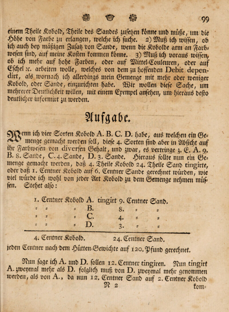 « / / , einem £fjetfe ivoboib, £(jeiie bes ©anbeS jufeßen fbnne unb müjle, um bie *>on $arbe &u erlangen, weidje id> fudje. 2)Sfluj3 td) witfen, ob id) aud) bep mäßigen Sufap oon ©anbe, wenn bie^oboibe arm an $arb- mefen finb, auf meine Soften fommen foune. 3) ?Üiuj} tcf> ooratW wiffen, ob idj meljr auf fjofje färben, ober auf 2ftitteI=©ouieuren, ober auf ©fd)d :c. arbeiten wolle, weicbeö oon bem ju Ijoffenben Debit depen- dirt, a!0 toornacf) td) allerbings mein ©emenge mit meljr ober weniger ^obolb, ober @anbe, etnjurid)ten fjabe, ?föir wollen biefe ©adje, um mehrerer ©eutüdd'eit willen, mit einem Tempel artfefjen, um JjieräuS bcffo beutlidjer informirt ju werben. Aufgabe. 0kTsentt ic{) ^ <S°l'fett Äoboib A. B. C. D. Ijabe, aus? welchen ein ©e= menge gemacht werten foll, biefe 4. ©orten finb aber in Slbftd)t auf if)r $arbwefeu oon diverfen ©efjalt, unb jwar, e6 oertrtnge j. ©, A. 9. B. 8. ©anbe, C.4.©aube, D. 3. ©anbe. Jpierauö follfe nun ein ©e= menge gemacht werben, bajj 4. Jfjeüe Äobolb 24. iXljetfe ©anb tingirte, - ober bafj 1. Zentner Äobolb auf 6. ©entner ©anbe geregnet würben, wie oiel würbe id; wofjl »on jeber 5lrt i^obolb ju bem ©emenge nefimen rnüfc fen. ©tefjet alfo: 1. ©entner Äobolb A. tingirt 9. ©entner ©anb. * * ; B. 8. * s = c. 4. * 15 5 D. 3. ; , s 4. ©entner Äobolb. 24, ©eutner ©anb. jeben ©eutner nad; bem £ütfen=©ewid)te auf i2o.gjfunb gerechnet. 9^uit fage ich A. ttnbD. foilen 12. ©eutner tingiren. 9?un tingirt A. pvepmal meljrale D. folglielj mujj ton D. jwepmal meljr genommen werben, als 0011 A., ba nun 12. ©entuer ©anb auf 2. ©entner ^obolb ^ 2 fom= (