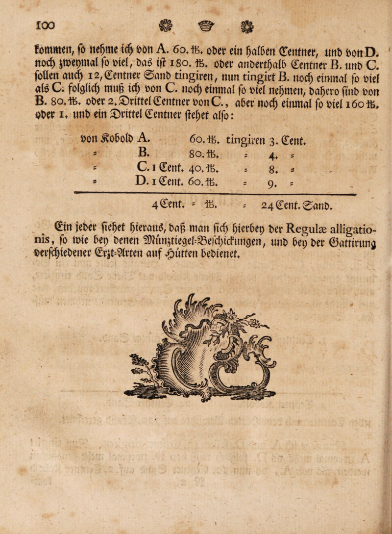 fommett, fo neunte id) bon A. 60,iß. ober ein ^alßett CTettfriet*, tmb bonD. noc^ imepntal fo met, bab i(t 180. iß. ober anbertljalb Centner B. unb C. fallen aud) i2,Centtter 0anb tingiren, nun tingict B. nod; einmal fo biel «te C; folglid) mujj id) bon C. nod) einmal fo biel nehmen, bafjeto jt'nb bon B. 8o,iß, obee 2. ^Drittel Zentner bottC., abet nod) einmal fo biel 160 iß, ober 1, «nb ein (Drittel ©entuet flehet alfo: bott i?obolb A. 60, iß, tingiren 3. Cent. ö B. 80* Iß, s 4, s * C. j Cent, 40, iß, 5 8. * * D. 1 Cent. 60, Iß. ; 9, ; 4 Cent. = iß. 24 Cent, 0anb, Sin jebet ftefjet Ijieraug, baf man fid) fjierbet) bet Regula alligatio- nis, fo rote bet) benen SDlunjtiegebSSefdittftmgen, uub bet; bet ©attiruna berfdjiebetter (Erstellten auf Jütten bebienet.