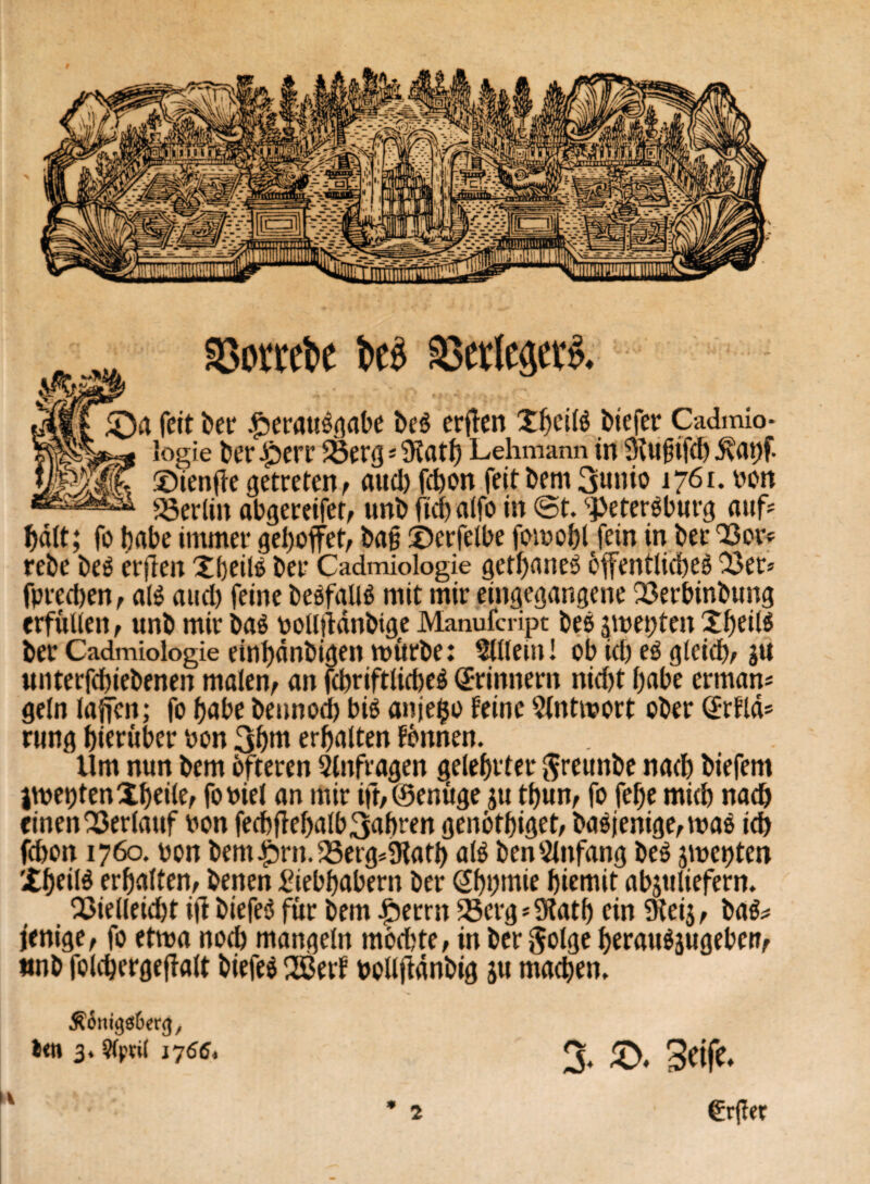 SSowfce toä ascdcgcr^. £)a feit ber föerattSgabe beS erftcn XheilS biefer Cadmio¬ logie ber J,öerr Verg * iKatf) Lehmann in 3fuj?ifeh $at)f. ©ientfe getreten, aud) fchon feit Dem 3unio 1761. bon 23erlin abgereifet, unb ftd) atfo in <3t. ''Petersburg auf* f>dtt; fo habe immer gehoffet, ba§ ©erfelbe fomohlfcin in ber 'Bor? rebe beS erfien Xpeitö ber Cadmiologie getanes öffentliches Ver* fpredjen, als and) feine beSfallS mit mir eingegangene Verbinbung erfüllen, unb mir bas bollttdnbige Manufcript beS pt>et)ten 5l)eiis ber Cadmiologie etr)t>dnbigen mürbe: Sltlem! ob üb es gleich, ju unterfcbiebenen malen, an jcbriftlicbeS (Erinnern nid)t habe erman* geln lajfen; fo habe bennod) bis anjefco feine 5(ntmort ober <£rfld* rung hierüber bon 3hnt erhalten fönnen. Um nun bem öfteren Anfragen gelehrter ftreunbe nach biefem jmet)tenXheile, fobiel an mir tfr,©enüge ju thun, fo fef;e mich nach einen Verlauf bon fechflehatb3aheen genöthiget, baSjenige,maS ich fchon 1760. bon bem Jörn. 23erg*9tath als ben Anfang beS jmepten Xheilö erhalten, benen Liebhabern ber <2f)umie f)icmit absuliefern. Vielleicht ijf biefeS für bem Jöerrn 23erg*$Katb ein 9iei$, bas* jenige, fo etroa noch mangeln möd)te, in ber $olge herauSjugebeu, «nb folchergejialt biefeS ^Jßerf topllflanPig ju machen. Äomgeräerg, hn 3* 9fpvi( 1766* 3- s>. Seife- * 2 €r(!er