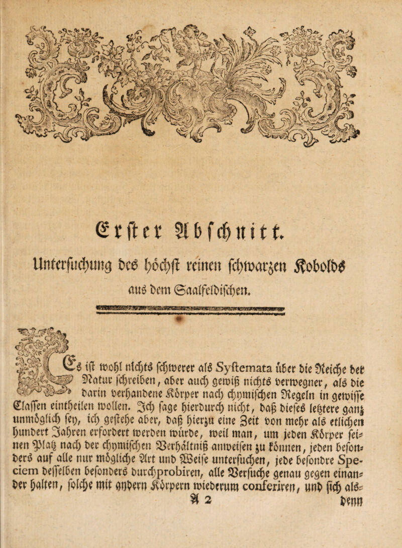 grfter 2l&f(jhlitt Unterfucinmg l)6d)fl reinen fc^mat^en $obo(fc>$ eiug t?cm @aalfeft>ifd)en. ÄgS lp| I k w e« iff moljl nld)tö fcfyperec aI6 Syftemata über bte Sieicfje bet 9?atur fcfjreiben, aber aucl) geroij? nicfjfö Permegner, alö bie barin perljanbene Körper nad) cfjpmifcfjen Siegeln in gemtffc Waffen eintfjeilen mollen. 3d; fage ^icrburcE) nid>t, baß biefeö (eifere ganj unmöglich fei), xd) gefiele aber, baß ßierju eine Seit Pon mef>r aß etlidjen ßunbert 3a(jren erforbert »erben mürbe, weil man, um jeben &6rper fei* nen ^Maij nad) ber cfjpmifcßen S3erljdltttiß anmeifen $u fbniten, jeben befon* berö auf alle nur mögliche $irt utib 5Ö3ei|e unterfliegen, jebe befonbre Spe* dem befleißen befonberö bureßprobiren, alle 33erfucfje genau gegen etnan* ber ßalten, fd$e mit ggbetn Äbrpern roieberum conferiren, unb fid) al&