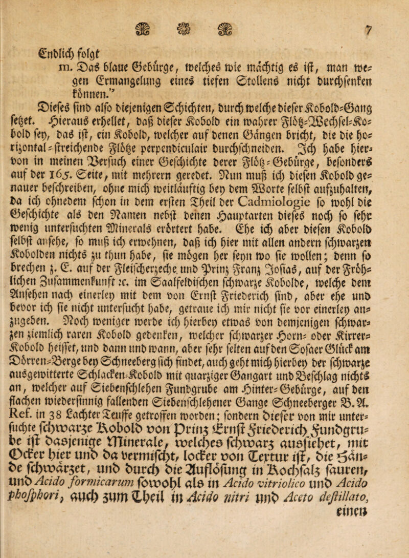 £nd(id) folgt m. ©a$ 6fauc ©ebürge, meldjeö mie mddptig ec iff, man me? gen (Ermangelung eines tiefen ©teilend nicpt durdjfenfen fPnnen.” JDtefcö find alfo diejenigen ©cpidjten, durd)melcpediefer$obold?©ang fepet. .fpierauS erteilet, dajj diefer ^odofd etn magrer $lö§?2ßecpfel?.^o? bold fep, da$ tff, ein ülodold, meiner auf denen ©dngen bricpf, die die po? rijontal ? fireicpende gl6pe perpendiculair durcpfdjneiden. 3d) pade pier» bon in meinen'jöerfudj einer @efd)id)fe derer gl6p»©edürge, defonderS auf der 165. ©eite, mit niedrem geredet. 9?un mu§ id) diefen Kobold ge? nauer befcpretben, cpne micp meitlduftig bep dem ©orte felbfi auftupalten, da id) ohnedem fcpon in dem erjien £peil der Cadmiologie fo mopl die ©efcpicpfe als den Spanten nedji denen ^auptarten dtefeö nod) fo fepc menig unterfucpten Minerals erörtert pade. <Epe icp oder diefen j?obol!> felbft aufepe, fo mufi id) ermepnen, daji id) pier mit allen andern fcpmaräett iCodoIden nicptS $u fpttn pade, fie mdgen per feptt mo fte mollen; denn fo dred)en j. (E. auf der gleifefjerjecpe. und 2>rtn$ gran& ^oftad, auf der$r6p? licden Sufammcnfunft :c. im ©aalfeldifepen fcpmarje Kobolde, meldje dem Stnfefjen nach eüierlep mit dem oon (Ernft griederiep find, ader epe und deoor tcf> fte nid)t unterfuept pade, getraue id) mir nicpt fte oor einerlep au» sttgeden. 9?o(p mentger merde tep pieebep etmaö don demjenigen fepmar» ^en ncmltcp raren Kobold gedettfen, melcper fepmarjer Jporn? oder Wirrer? Kobold peiffet,ttnd dann und mann, ader fepr feiten aufden©ofaer@lücfam £)6rren?23erge bep ©cpneeberg fiep findet, aucpgeptmicippier&ep der fcpmar&e audgemitterte ©cpIacfemÄcbolb mit guarjiger ©angart und23efcplag nicptS an, meiner auf ©iebenfcplepen Fundgrube am hinter? ©eburge, auf den fiaepen miederftnnig fallenden ©tedenfcplepetier ©attge ©cpneederger 23.21. Ref. in 38 £acpterSeuffe getroffen morden; fondern biejec oon mir unter» fiicptei fcfjwacje l\obol6 t>on pcto$ s£cnjf $ric*>mct) ^unbgcu? bc ijt «dasjenige tHinecale, welches fd)it>ac$ ausuebet, »titt: 0rfec Iptec unb ba becmtfd)t, locfec t>on ©ejrtuc i)t, Sie ^an* fcc fd)wac5et, unb bued) bte 21ufl<3fung tnBod)fa(5 fauceu, Utlb Aciclo formicarum fOVOöbl als W Aciclo vitriolico unb Aciclo phofphori, aud) SUttt ©l)Ptl iwAcido nitri unb Aceto deßillato, timt*