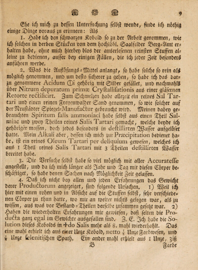 @lje id; mid; $u bcffett Uitterfudjung felbff rnenbe, ftttbe id; n6t^td einige ©inge oorauß 511 erinnern: 211$ 1. ßpabeid; ben fd;marjen ^obolb foptber 2lrbeit genommen, mie id; fold)eit in Derben ©rüden von bem f;od;!6b!, ©aalfelber 23erg*2(mt er« galten (fabe, offne mid; gerbet; bloes Der außerlefeiten teinfien ©tuffen al* leine ju bebietten, autfer bei; einigen fallen, bie id; jeber 3*d befonberß anfüffren merbe. 2. ülBaß bte $uf{fungß * SÜiittel anlangf, fo 5a&e foldfe fo rein alß ntbglid) genommen, nnb um befro (teuerer ju gef)en, fo f;abe id) baß bar* ju genommene Acidum ®i ge^brig mit ©über gefallet, uttb nadnnabß über Nitrum depuratum primre Cryllalliiationis auß einer glafernett Retorte reäilicirt. 3um ©djine^en habe allezeit ein reüieß Sal Tar- tari unb einen reinen grei;cnma!ber ©anb genommen, fo tote foldfer auf ber üftenffabter ©ptegekManufaffcur gebraucht toirb. SUteinen habet; ge* brauchten Spiritum faiis ammoniaci habe felbff auß einen Sfjeil Sal- miac unb jtoet) Sbeüett reüieß SaiisTartari gemacht, me!d;e bet;be xd) gehöriger Waffen, bod) jebeß befonberß in deftiüirtcn Ußajfer aufgelbfet batte. 23!ein Alkali aber, beffen id) tnief) jiurPrsecipitation bebienet ba* be, iff ein reineß Oleum Tartari per deliquium getoefen, toeld;eß td) auß I Sbcü reineß Salis Tartari mit 3 Steilen deftillirten S3a|jer bereitet habe. 3. £>te 23erfud;e felbff habe fo Diel mbglicb mit aller Accurateffe angeff eilt, uttb ba id; ntid) langer alß pubr unb £ag mit biefen Sörper be= fd;dftiget, fo habe betten ©adjett ttad; iUlbglicbfeit 3ett gelaffett. 4. ©a§ leb nietjt bet; allen uttb jebett (Erfahrungen baß ©etoiebt berer Produdlorum ange$eigef, ftttb folgenbe llrfad;en. 1) SBetl xd) hier mit einen roben unb in 2l6[td)f auf bte ©tuffen felbff, febr oerfd;iebe* nett <£6rper $u tbutt butte, too mir an weiter nid)tß gelegen toar, alßpi toitfen, auß maß oor 23effanb; Ubeilett berfelbe ptfatrtmeit gefegt mar. 2) opaben bte mieberbolten Erfahrungen mir gemiefen, baß feiten bie Pro- dufta gattj egal im ©etoiebte außgefallen ftnb. 3. (E. 3$ habe bie So¬ lution biefeß ^obolbß in +do Salis mef;c alß 8. mabl mieberboblt. 5Daß eine mabl erhielt id) auß eieier Unje ^vobolb, netto i Uttje garbmefen, unb i Unje teleniti|d)en ©putlj. Sin attber tttabl erhielt auß 1 Unje, 3$ jß - garbe