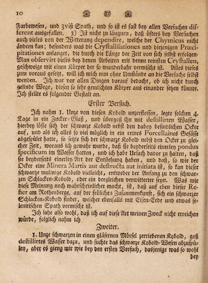 IO ^arbetbefen, unb 3vi0 ®pafß, uttb fo tß e3 faß bep «Öen Sßerfncßen dif¬ ferent ausgefallen, 3) 3(1 nicßt 51t Idugnen, baß 6fterö bet) Serfucßen aucßbteleS bon bet ©itterung dependire, tbelcße ber Chymicus ntcßt anbern fan; befonberS maS bie Cryftailiiätiones unb bieje'ntgen Prseci- pitationes anlanget, bie bttrcß bie gange bet Seit bon ftd) fel'bß erfolgen- 5Wan obfervirt biefes bep benen Slrbetten mit betten retnßen Cryftallen, gefcßmeige mit einen Jlot'per bet fo wunberbaßr bermtfcßt tß. Stiles biefeS &um borauo gefegt, will id) mtcß nun eßne tlmßanbe an bie 23erfud)e felbß menbett. 3cß mar bot allen Singen barauf bebaut, ob id) uicfjt burd) öelinbe ©ege, biefen fo feßr gemixten 5?6rper aus einanbet fe|ett fünnte, 3cß ßellte eS folgenbet ©eftalt an. (Jrßer 23etfucß. 3d) ttaßm 1. llnje bon biefen ^obolb unjetfloßeit, legte folgen 4. Sage in ein Sucht; ©laß, unb übergoß tfjn mit deitiilirten ©affet, ßierbep loße fiel) bet fdjmarje ^obolb nebß ben babep beßnblicßen Oder auf, unb alö id) alles fo btel mbglid) in ein retneS Porcellaineo ©efdße abgefpület ßatte, fo feiMt ftd) ber fd)marje Äobolb nebß ben Oder jn glei> eßer Seit, woraus td) gemaßt mürbe, baß fte bepberfeitS einerlep pondus fpecificum im ©aßet ßaften, unb id) ßabe Urfacß babot ju ßalteit, baß fte bepberfeitS einetlep Strt bet gntßeßung ßaben, unb baß, fo tbie bet Öder eine Miners Martis aut deftrufta aut initiata iß, fo fan biefet feßmarße mulmige Äobolb bielleidjt, entmeber bet Slnfang 511 ben feßwar* jen @cßladeti;JhbolD, ober ein bergleicßen bermittertet fepn. ©aS mit biefe Meinung nod) woßrfdjeinlkßer maeßt, iß, baß auf eben biefet Re¬ ifer am Ütotßenberge, auf bet fcolicßen Sufammenfunft, ßcß etn fcßmarjec ßdßaden^obolb ßnbet, meldet ebenfalls mit SifemS'rbe unb etwas fe# lenitifcßen 0pafß bermijeßt iß. 3d) faße alfo moßl, baß icß auf biefe Slrt meinen3>»ed nießt ewießen Würbe, folgließ naßm icß, Spetter. I. ttnje feßmarjen tn einen gldfetnen SWbrfel jemebenen^obolb, goß defttllirteS ©aßet bas«, unb fueßte baS feßwarje J?obofW©efenabjufpüs leih aßet fiieng wie Wie bep ben etßen Sßetfucß, baSjenige maß fo moßl . bep < £* \ - '■ - r ' ■ ' ...