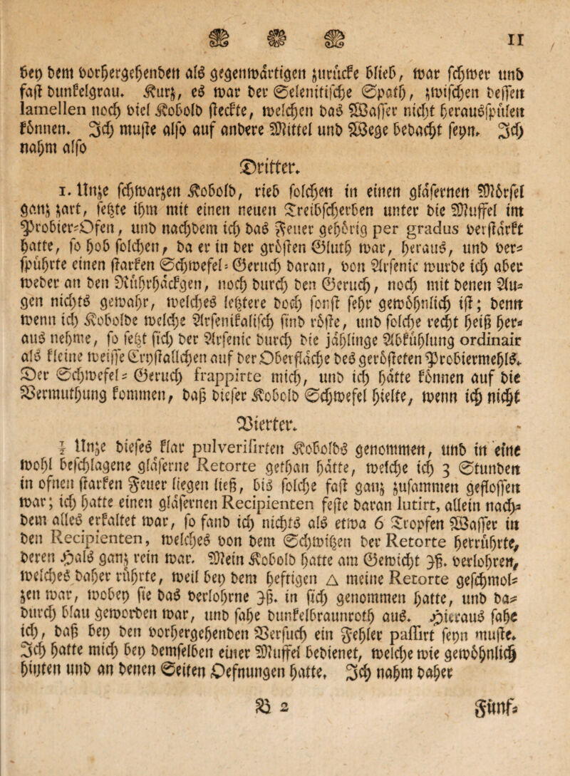 bep bent oorbergebettbett als gegen rodrtigen jttrucf e blieb, roar fdwer ttn& faff bttnfelgrau. Jfurj, eS n>at? bei1 ©eleniftfde ©patf), jroifden beffen: lamellen nccf) btel Äobolb flechte, melden baS Söaffer nicfjt berausfpuleit hinnen. 3d) mujle alfo auf anbere Mittel unb $S$egc bebaut fepn, 3d) rtabnt alfo ©ritter. i. ttuje fdmarjen j?obofb, rieb fofd)en in einen gfdfernen ?0?brfel ganj jart, fe|te tf>m mit einen neuen Sreibfderben unter bteSOlujfel int $>robier^;Ofen, unb ttadjbettt td) baS fetter gebirtg per gradus oerfldrht batte, fo Ijob foId)en, ba er in ber griffen ©lud roar, I)erauS, unb Per* fpübrte einen (lathen ©dfroefel = ©ernd) baran, Pott Slrfenk mürbe td aber meber an ben üiftbrbdchgen, noch burd) ben ©crucb, nod) mit betten 2(u- gen nid)ts geroabr, meldet* festere bod fonff feffr gemiljnlid) tjl; bemt mentt td) ^vobolbe melde Sfrfenihalifd ftnb rille, unb fcldte red)t ^et§ ber« au3 neunte, fo feöt ftd) ber 9lr ferne burd bte j«f)litige 2*bhuf)lung ordinair a!S flcitte roeiffe£rpffalld)enatif berDbetflddebeSgeriffefenfPrcbiermeblS,. ©er ©d)rocfef* ©erud) frappirte mid), unb td batte binnen auf bte Xermutbung hommeit, bajj btefer ^obelb ©dmefel hielte, trenn tdnidfh Xierter. i Hn;e biefeShlar pulverifirfeit d?obolbS genommen, unb in eine mof)l befdlagene gldfertte Retorte getbatt batte, melde td 3 ©tunbett in ofnen flarhen $euer liegen lte§, bis folde fafr ganj jufamnten gefJoffert mar; td) batte einen g!d|ernctt Recipienten fefte baran lutirt, allein nach)3 beut alles erhaltet mar, |o fanb id) nichts alS etma 6 Stopfen Gaffer ttt ben Recipienten, meldjeS bon bent ©djtoiben ber Retorte betrubrte, bereu JjalS ganj rein mar. ?9?ein Äobolb batte am ©emidt perlobren, tt>eld)eS baffer führte, meil bep bent heftigen a meine Retorte gefdmok jett mar, roobep fte baS berlobrnc 3b* in ftd) genommen batte, unb ba* burd) blau gemorbett mar, unb fabe bunfelbraunrotb auS. ©itrauS fabc td) i baf? bep beit Porbergebenbett SSerfitd ein Rebler paffirt fepn rnufte» 3d iatte mid) bep bemfelbett enter SDluffel bebtenet, me d)e rote geroibulid bipten unb an benett ©eiten ©efnuttgett batte, %ü) ttabrn habet & 2