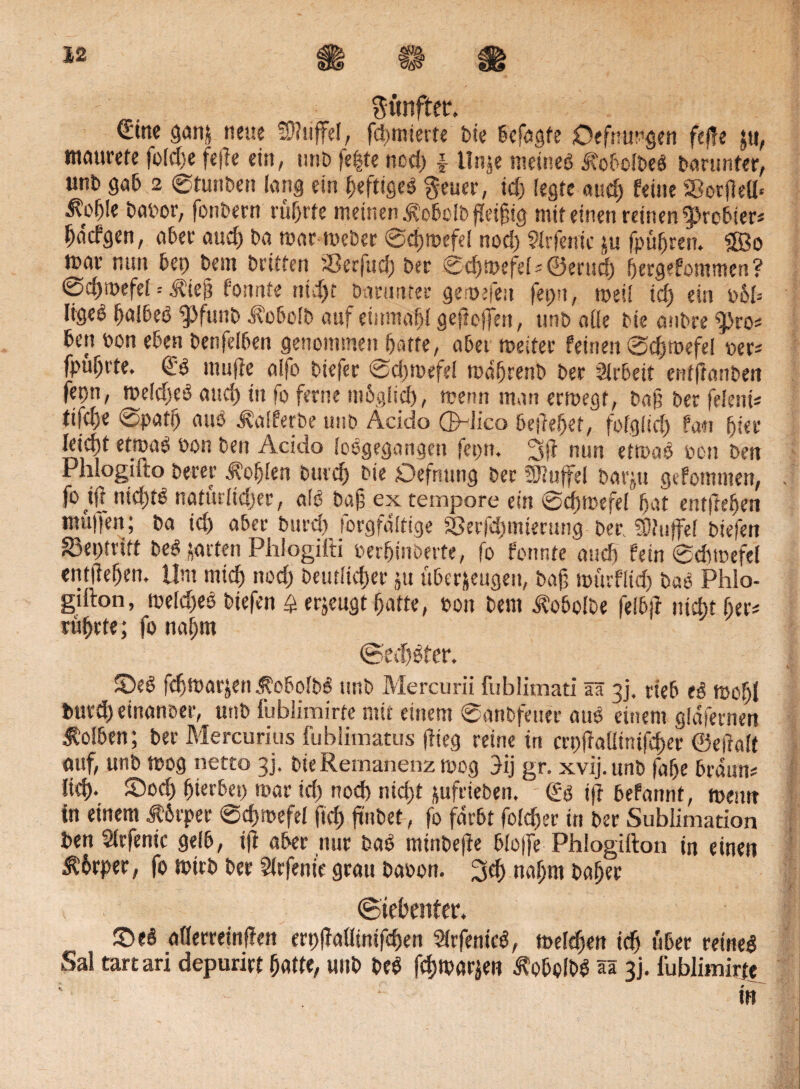 fünfter. €'tnc ganz neue SDItiffel, furnierte bie befaßte Öffnungen feile $u, tnciurete foldje fe|le ein, unb fe|te nod) f llnje meines* StobolbeS Darunter, unb gab 2 ©tunben lang ein heftiges* $euer, ich (egte and) feine SBorflefl* ^ob!e babor, fonbern rührte meinen ^obolbfteifig mit einen reinen probier* hnefgen, aber auef) ba mar meber ©chmefel nod) ?lrfenic ju fpüfjrat. Sffio mar nun bep beut britten ^Serfud) ber ©chmefel* ©ertid) ijergefontmen? ©dpoefel = tlliep fonnte nicht Darunter gemefeu feptt, mei! td) ein obb ligeö halbes* $>funb Jlobolb auf einmabl gejlelfen, unb aOe bie aubre «pro* betmn eben benfelben genommen batte, aber meiter feinen ©chmefel »er* fpüljrte. <£'6 muffe aifo biefer ©cbmefel mdbrenb ber Sirbett entflanben fepn, meldjes* and) in fo ferne möglich , wenn man ermegf, Daf? ber feiern* tifebe ©patb aus* ^alferbe unb Acido QpJico beliebet, folglich fan fjier leicht etroaO »on Den Acido foögegangen fepn. 3fl nun etmao tun ben Phlogiito Derer Noblen burd) bie Defming ber SRuffel barju gefommen, fohl nichts* natürlidjer, als* bafä ex tempore ein ©chmefel bat entfteben muffen; ba ich aber burd) forgfdltige 8Serfd)mteruug bep SDhaffef biefen Saeptrift Des* zarten Phlogilli perhinöerte, fo fonnte auch fein ©chmefel entliehen. Um mich nod) Deutlicher ju überzeugen, baf mürflid) bas* Phlo- gifton, meld)es* btefen £ erzeugt hatte, ton bem ^obolbe feib|l nicht her* rührte; fo nahm (Sechster. ©e6 fchmarzen ÄobolbS unb Mercurii fublimati ää 3], rieb moljl burd) einanoer, unb iubümirte mit einem ©anbfeuer au$ einem gldfernen Kolben; ber Mercurius fublimatus (lieg reine tri crpjlallinifd)er ©ejlalt auf, unb mog netto 3], bie Remanenz mog 3ij gr. xvij.unb falje braun* lieh- ©och hterbep mar id) nod) nicht zufrieben. <£ö ijl befannt, meint in einem Körper ©chmefel fid) ftnbet-, fo färbt folcher in ber Sublimation Den Slrfenic gelb, tfl aber nur bas* mtnbejle blojfe Phiogtfton in einen Körper, fo mirb ber 5lrfenie grau Da»on. 3$ nahm Daher (Siebenter. ©e$ aflerreinflett erp|faüinifd)en Slrfenicö, meldjett ich «ber reine! Sal tartari depuri« hatte, unb De! fchmarzen ÄobolD! ää 3j. iubümirte • ~~ m