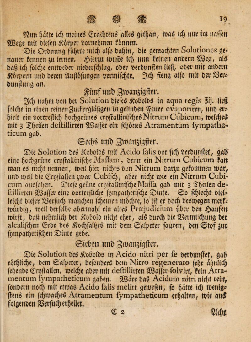 > 9?tm hatte ich meine!? dörachtenS alles? gethctn, tpa$ ich nur im naffett $Bege mit btefen J?6rper porneljmen fonnen. Sie Drbnung führte micf) alfo bahin, bie gemengten Solutiones ge* tieuter Pennen jtt [einen. #ier$u tpufte ich nun feinen attbern ?Ö3eg, al$ ba§ id) fokhe enttpebec nieberfchlug, ober Perbunften lieft, ober mit anbertt Sthrpem unb beten 2iufl6fungeu perntifchfe. 3<h fteng alfo mit bet SSet« bunjiung an. gvtnf unb 3ttxmji<}ffer. Scf) nahm Pütt bet Solution biefef? dtobolbö in aqua regis 3ij. lieg foldje in einen reinen ^uifergldfigett in gelinben ^euer evapariren, unb et* hielt ein Portreftid) hochgrüueS crpftaÜinifcheSNitrumCubicum, tpelcf)e$ mit 3 Xheilen deftillirten 5ßa|fer ein fdjöneß Atramentum lympathe* ticum gab. ©echt? tmi) Stvanjigfkr. Sie Solution be£ j?obdb3 mit Acido falis pot ftd) Perbunffet, gab eine hod’grüne crpftallintfche Maflkm, beim ein Nitrum Cubicum Patt man cö ntd)t nennen, tpei! hier nicht!? Pon Nitrum barju gefommett mar, unb tpeil bie ©.pjtaUen ppat Cubifd), aber nicht tpie ein Nitrum Cubi¬ cum auefafjen. Siefe grüne crpjiaümifcfje Mafla gab mit 3 Steilen de- ftillirten 5ßaffer eine Portrcjlid)e fpmpathctifche Sinte. @0 fehlest PieU Icicfst biefet SSerfuch manchen fd)cinen rnhehte, fo ift et boch beSroegen metf* tpürbig, meil betfelbe abermahl ein alteö Preejudicium übet ben Raufen ipüft, ba§ nehmlid) bet dvobolb nicht eher, alö burd) bie SSermifchung bec alcalifchen Qörbe bee> Äochfa!heb mit bem Salpeter fauren, benStof jut fpmpat&etifchen Sinte gebe. ©toben unb 3’rtHV.tjigjter, Sie Solution be? .ftobolbt? in Acido nitri per fe perbunfief, gab r5t(j!id)e, betn Salpeter, befonbere bent Nitro regenerato [ehr ähnlich fehenbe (trpjlaKen, tpelche aber mit deftillirten $B3affer folvirf, fein Atra¬ mentum lympatheticum gaben. SSdre ba£ Acidum nitri nicht rein, fonbern noch mit etroab Acido Palis melirt getpefen, fe hatte ich tpenig* flette ein fd)rcacf)e6 Atramentum fympatheticum erhalten/ tpie aut5 folgenben Sßerfucf) erfjellet, te *»(+’