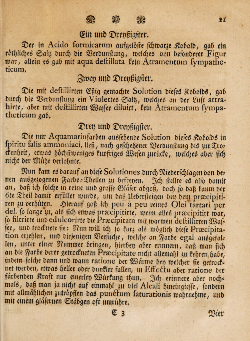 Sin itni> ©r elfter. ©er in Acido formicarum aufgelbße fdjmarje itobolb, gab eilt rbtfjlicßeg @al(j t>urd> bie äBerbunßnng, melcßeö t>on befonberer Figur trat, allein es gab mit aqua deftillata fetn Atramentum fympathe- ticum, Smct) tmt> ©ra;ßt#et\ ©ie mit deftillirten Sßig gemachte Solution biefeS j?obolb$, gab bttrd) bie SBerbunfhing ein Violetteö ®a!ß, meld)eS an ber ßuft attra- hirfe, aber mit deftillirten ©a|fer diluirt, fein Atramentum fympa- theticum gab. ©rep ttnD ©repßtgtkr. ©ie nur Aquamarinfarben aitdfefjenbe Solution biefeö ÄobolbS in fpiritu falis ammoniaci, ließ, nacf) gefd)eljetter Serbnnjluug bt$ jur©’Oi tfenßeit, etmaS ß6d)tlmcnigee fupfrigeö ©efen $uriicfe, meldjeS aber ftcß nicßt ber SDtülje »erloljnfe. 9?un fam eöbarauf an biefe Solutiones burdj9?teberfdjlagenbon be* nen autogenen ftarbe* Übeilen ju befreien. 3 cf) (feilte eS allo batnit an, baß id) folcfje in reine utib große ©lafer abgoß, bod) fo baß faum ber 6te £5eil bamit erfüllet ttnirbe, um baö Ueberßcigen bet) beut praocipiti- ren ju berfjuten. hierauf goß icf) peu ä peu reines Olei tartari per del. fo lange ju, als ßd) etmaS praecipitirte, mcnn alles prmcipitirf mar, fo filtrirte uubedulcorirte bie Praecipitata mit marmett deftillirten ©af= fer, unb trocfnete ße: 9?nn mül id) |o fürs «IS mbglid) biefe Proecipita- tion et’seßlen, unb diejenigen 93er|ucf)e, me!d)e an $arbe egal auegefaU len, unter einer Kummer bringen, fjierbet) aber erinnern, baß man ficf) an bie $ar6e berer getroefneten Praecipitate nidjf allemaßl ju feßren ßabe, iitbem folcße bann unb mann ratione ber ©arme bei) melcßer fte getroef« net merben, etmaS ßetler ober bunfler fallen, in Effeftu aber ratione ber fdrbenben Äraft nur einerlei) ©nrfung tßun, 3d) erinnere aber nodj; malö, baß man ja nießt auf etnmaßl su biel Alcali ßineingieße, fonbern mit allntdßlicßen jutr&pßen baS pundlum faturationis maßrneßme, unb mit einem gldfernen ®tdbgen oft umrüßre. £ 3 OSifb