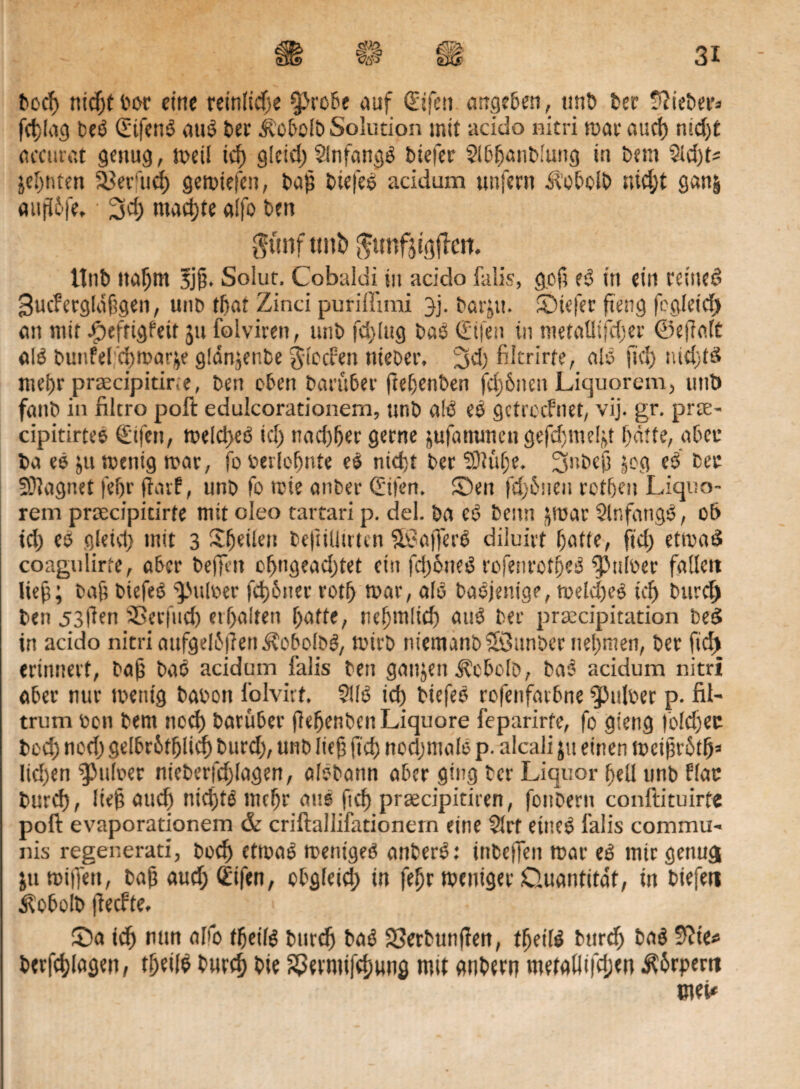 bocf) ttidjt eine reinliche QJrobe auf (Etfen arrgeben, unb 6er lieber* fällig bed (Sifend auö 6er ibobolb Solution mit acido nitri war aud) nid)t accurat genug, n>eü ich glcid) Slnfangd 6iefer 5lbf)anblung iu 6em 9ld)U jel)titen 23enid) gewiefen, bah biefed acidum unfern Äobcib nid;t ganj auffdfe, • machte alfo 6en $ttnf tmb ^unfjiöjiert. ttnb nahm 5j§. Solut, Cobaldi in acido falis, g.ofi ed in ein reincd Bucfcrgldfigen, unb tftat Zinci puriffimi jj. barjit. fDiefer fieng fcgleid) ein mit Jjpefrigfeit 511 folviren, imb fd>lug bad (Eilen in mettiüifdier ©eflaft old bunfelfchwarje gldnjenbe $lccf:en »lieber. 3d) fikrirfe, nid fid) nid)td met)r prrecipitir.e, ben eben bnritber ftehenben fcf)&ncn Liquorem, und fnnb in filtro poft edulcorationem, unb ald ed getreefnet, vij. gr. prte- cipitirted (Elfen, weld)ed id) nnc!)f)er gerne jufnmmcn gefd)ineljt batte, aber 6n ed ju wenig war, fo berloffnte ed nidjt ber SÖtuhe. 3nbeh jog ed bet SDingnet fehr fiarf, unb fo ttie anber (Eifen. Seit fd;6neu rotheu Liquo¬ rem prsecipitirfe mit oleo tartari p. del. bn cd beim jroar Slnfangd, ot> id) ed gleid) mit 3 Steilen beftiütrten SBafferd diiuivt hafte, fid; etwad coagulirte, ober befielt ol)ngend)tet ein fd)6ned rofenrotbed $p»loer fnllett lieh; bah biefed Dulder fdjbner rotf) war, nid badjenige, welched id) bureb ben 53(ien SSerfud) erhalten hatte, rühmlich aud ber prtecipitaticn bed in acido nitri nufgelhjienÄobolbd, wirb niemanö’Öunbcr nehmen, ber fiel) erinnert, bah bad acidum falls ben ganjen Äcbolö, bad acidum nitri aber nur wenig babon folvirt. 5lld id) biefed rofenfnrbne ^ulber p. fil- trum ben bent noch barüber hefjcnbcnLiquore feparirte, fo gieng |old)ec bod) nod) gelbrhfhlid) burd), unb lief) fid) nodjmolb p. alcali ju einen tt>ei§rhth» Iid)en fpuloer nieberfd)lagen, aldbann aber ging ter Liquor hell unb flat burd), lieh aud) nid)td mehr aud fid) prsecipitiren, foubern conftituirfe poft evaporationem & criftaliifationern eine $trt eined faiis commu¬ nis regenerati, boch ctmad wentged anberd: inbeffen war ed mir genügt ju willen, bah aud; (Eifen, obgleich in fehr weniger Duantitat, in biefen Kobold jlecfte. ■ (Da ich mm alfo theild burd) bad SSerbunflen, fheild durch bad $lie* berfchlagen, theild burd) bie ^ermifchung mit andern me(aliifd;en $6rpem mit
