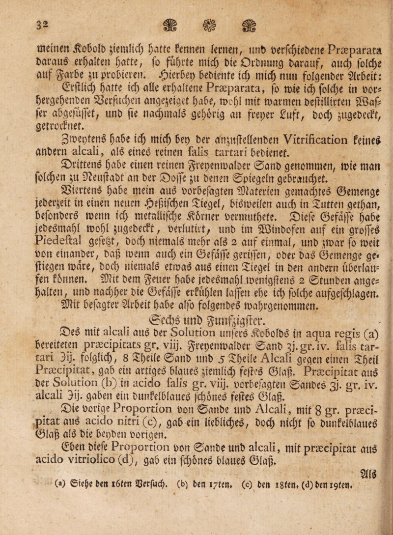 meinen $obolb peinlich patte Pertuen fernen, unb oerfebiebene Praeparata baraub erraffen hafte, fo führte mtd) bieOrbnung barauf, oud) foldje auf garbe pt probieren. Sterbet) bebienfe id) mich nun folgenber Arbeit: ©rfllich baffe ich alle erhaltene Praeparata, fo mie td) foldje tn oor* Ijergeljenben S3erfud;en angepiget habe, tt>ef)f mit warmen beffiüirten 2Bafc fer abgefuffet, unb fte nachmalb gepbrig an freier £uft, bod; sugebeeft, getreefnet. 3met)fenb habe id) mieb bep bet: adptflellettben Vitrification feine! önbern alcali, alb etneb reinen falls tartari bebienet. Srittenb babe einen reinen grepenmalber ©anb genommen, mte man folgen jU 9?eujlabt an ber S)offe pt benen ©piegeln gebrauchet. SStertenb babe mein aub oorbefagten Materien gemadjfeb ©emenge jeberpit in einen neuen £ef]ifcben Siegel, bibmeilen auch in Sutten getfjan, befonberb menn id; metaütfdje Ebener bermutbete. S)iefe ©efdffe babe jebebmafjl mobl ptgebeeft, oerlutut, unb im SBtnbofen auf ein grojfeb Piedeftal gefegt, boeb niemalb mehr alb 2 auf einmal, unb jrnar fo meit oon einanber, bah menn and; ein ©efdffe geriffen, ober bab ©emenge ge« fliegen mdre, bod) niemaib etmab aub einen Siegel in bett anbertt uberlau= fen fönnen. 50?it bem Jeuer babe jebebmafjl menigfienb 2 ©tunben ange; halfen, unb nachher bie ©efdffe erfühlen lajfett ehe ich folc^e aufgefchlagen. SJltt befagter Arbeit habe alfo folgenbeb mahrgenommen. ©edto unb gunfstgffer. S)eb mit alcaü aub ber Solution unferb Jtobolbb in aqua regis (a) bereiteten praecipitats gr. viij. grepenmalber ©anb 3). gr. iv. falls tar¬ tari jij. folglich, 8 Sfjetle ©anb unb 5 Sheile Alcali gegen einen Sheil Praecipitat, gab ein artigeb blatteb pemltd) fefleb ©laff Praecipitat aub ber Solution (b) in acido falis gr. viij. oorbefagten ©attbeb 3j. gr. iv. alcali 3ij. gaben ein bunfelblaueb |d)6neb fefleb ©(ah. >. S)ie Porige Proportion oon ©anbe unb Alcali, mit 8 gr. praeci¬ pitat aub acido nitri(c), gab ein Itebltcheb, bod) nicht fo bunfelblaueb ©la§ alb bie bepben porigen. (fbett biefe Proportion oon ©anbe unb alcali, mit praecipitat aub acido vitriolico (d), gab ein fd;6neb blaueb ©Iah. - ' . Sllb (*) ©tefje t>en töten Serfacp. (b) beit i~een* (c) ben i8(ett. (<J)t»en 19(01.