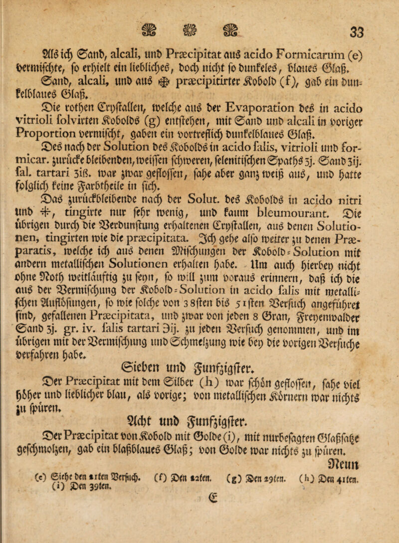 Sllb tcfj 0anb, alcali, mit» Praecipitat aub acido Formicarum (e) »ermifd)te, fo erhielt ein Itebltdjeb, bod) md)t fo buttfeleb, blaues ©lafj. @attb, alcali, unb auö ^ prcecipitirtec ÄobolS (f), gab ein bum felblatteb ©lafi. _ Sie fotzen Crpffatlctv toeld)( aub bet Evaporation beb in acido vitrioli folvirten Äobolbb (g) entfielen, mit @anb unb alcali in voriger Proportion »ermtfebt, gaben ein »ottreflid) bunfelbfatteb ©lafj. ©eb ttaef) ber Solution beb itobolbbin acido falis, vitrioli uttb for- micar. äurucfeb[eibenben,weijTen fdjwerett, fefenittfdjen @paf bb 3j. ©anbsij. fal. tartari 3iß. war $war gejloffett, faf)e aber ganjweijj aub, unb tjatte folglid) feine garbtbetfe in ftd>. ©ab jutticfbleibenbe tiac^ ber Solut. beb j\obolbb in acido nitri Unb 4-, tingirte nur fef)r wenig, unb faurn bleumourant. ©ie übrigen burd) bte S3erbunfiung erhaltenen ©rpftullett, aub benen Solutio¬ nen, tingirten wie bte praecipitata. 3d) gebe offo weiter ;tt betten Prse- parads, welche id) aub benen i0?tfd)uitgen ber ^obolb * Solution mit «ttbern metallifcben Solutionen erbalten bnbe. Um auch bierbep nid)t ebne Scotb weitlanftig jufet)it, fo will jum beraub erinnern, baß icf> bte aub ber Söermifdjung ber Äobolb--Solution ttt acido falis mit roetailb fd)ett Slupofuttgen, fo wie fold)e v>on 3 8ften bib 5iffert SSetfucb angefubrel ft'nb, gefallenen Praecipitata, unb jmar »ott leben 8 ©ran, grepenwalber ®anb 3j. gr. iv. falis tartari 9ij. jtt jebett iSetfud) genommen, unb int übrigen mit ber SSermifdjung unb ©dpmeljung wie bet; bie porigen ä>erfud;e »erfahren l;nbe. (Sieben uni) gunf^tgfter. ©er Praecipitat mit bem ®tlbet (h) war fdjßn geflohen, fabe ptel b6ber unb lieblicher blau, alb »orige; Pott metallifcben Körnern war niebtb ju fpüren. stebf unb $unfjtgffer. ©er Praecipitat pon^obolb mit ©olbe(i), mit nurbefagten ©raffle gefdjmoljeti, gab ein blafblaueb ©lap; pott ©olbe war mebtb ju (puren. 3f?etm