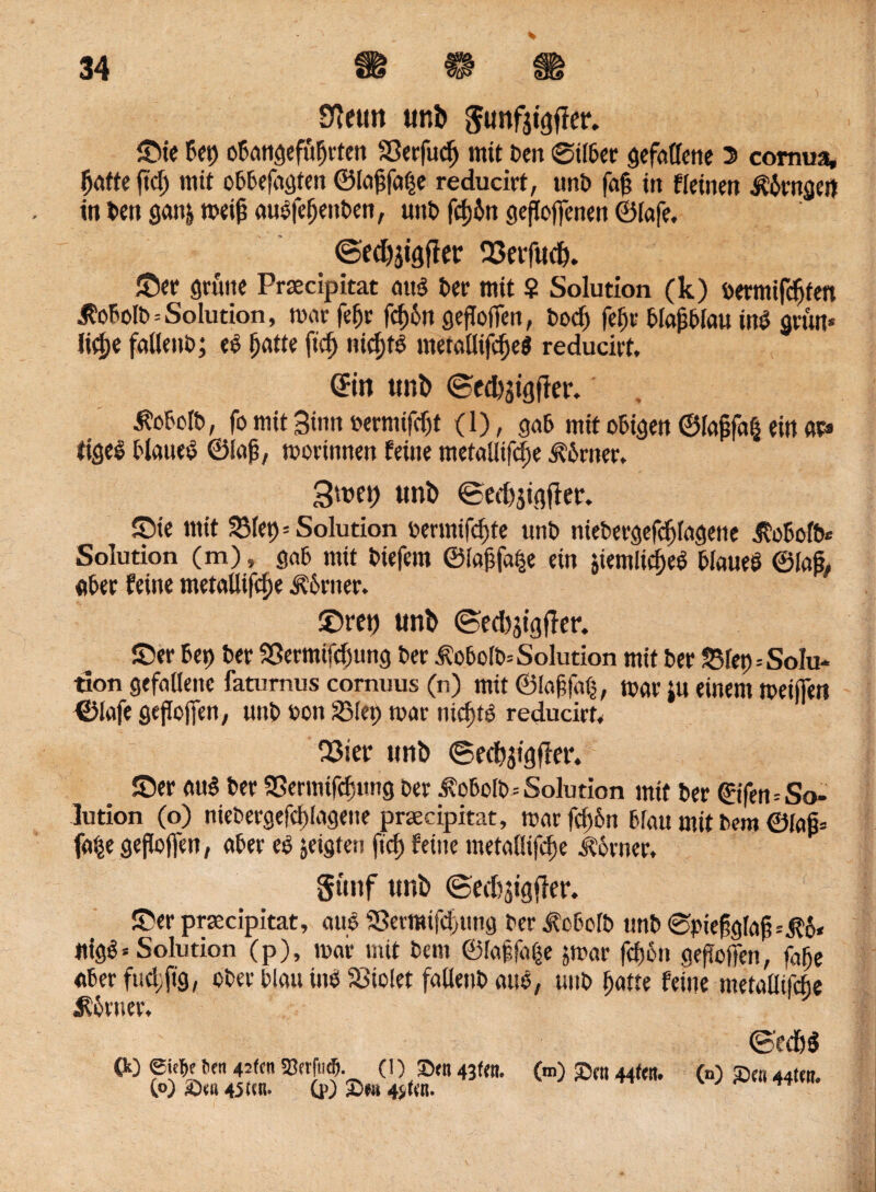 üktrn unb gunf$tgffet\ ©ie Bet) oBangefüfrten Sßerfudj mit ben @t(Ber gcfcitfcne 3 comua, jjatte fiel) mit oBBefagten ©lafjfa$e reducirt, «n£> fa§ itt Weinen ^fangen in ben gait| meifl «uefefenben, unb fcf)6n gesoffenen ©lafe. ©edjjigfier 23eifud). ©er grüne Prmcipitat oitö ber mit ¥ Solution (k) bermifdjten ÄoBoIt>=Solution, mar feffr fefjott gesoffen, t>od> feffr BlafBlau in$ grün* liefe fallen!?; t$ fatte ftrf) nicftS meraOifcfjeö reducirt, ■©» unb ©ed)$igfter. ^fBolb, fo mit Sinn »ermifdjt (1), gab mit oBtgen ©lajjfaf ein <w» tigei BlaueS ©laft, morinnen feine metallifcfe Türner, unb ©ed)£igfier. ©ie mit 33fep = Solution bermifefte uni? niebergefeffagene jtoBofb* Solution (m), gaB mit biefem ©laffa§e ein jiemltcfeb Blauet ©lai «Ber feine metallifcfe Türner. ©reu unb ©ediät'gffer. ©er Bet) Ber 23ermifcf)ung Der i?oBolb= Solution mit ber 33fep=Solu¬ tion gefallene faturnus cornuus (n) mit ©Iaffalj, mar ju einem meiffen ©lafe gefloffen, unb oott 33let) mar nichts reducirt, föier unb ©ecbjigfler. ©er au$ ber SSmmfcfimg ber 3\o6olb=Solution mit ber ©fett=So¬ lution (o) niebergefcflagene prscipitat, mar fcf)6tt Blau mit bem ©lajj* f«§e gefloffen, aber eB jeigten ftef) feine metallifdfe i$6rner, günf unb ©ettjigfler. ©er prsecipitat, aue 33etwtfd}ung ber i?cBolb unb @piefjglaf?-'j?6* ItigS»Solution (p), mar mit Bern ©laf falte jmar fefjon gefoffen, faffe «Ber fuefftg, ober Blau tub SÖiolet fallenb aus, uitb falte feilte metallifcBe Günter. ©ed)$ 00 ©lebe bett 4sfcn 2}erf»cfi. (1) Sen 43f«t. (m) Seit 44t«- 00 3?«i 44t™. 00 3?« 45istt. Cp) 25f« 4st<«.