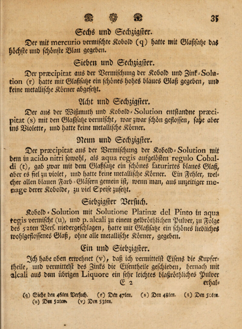 3S m 9 ® ©ed)S unb ©edtjtgffer. ©er mit mercurio oermifcpte ilobolb (q) patte mit ©lapfaße baö pjcpffe »nt» fcpbnpe ?öfcm gegeben. (Sieben unb ©edijigfier. ©er prscipitat attö ber Sßermifcpung ber Äobofb unb 3inf--Solu¬ tion (r) batte mit ©lapfape ein fepöneö popeö blaucö ©lap gegeben, unb feine metaUifcpe Äbriter «bgefeijt. Std)t unb ©edpsigfter. ©er attö ber 5Bipmutp unb ^obolb«Solution eittffanbne praeci- pitat (s) mit Den ©lagfape oenmfept, mar jmar fcf>5n geßojfen, fape aber ütö SSiolette, unb batte feine ntetaütfcpe Corner. 9Tctm unb ©ed)jigfier. ©er prsecipitat atm ber 33ermifcpttng ber Äobo[b= Solution mit bettt in acido nitri fomopl, alö aqua regis aufgelbftett regulo Cobal- di (t), gab jrcar mit bem ©lapfape ein fcpbneö faturirfeö blatteö ©lap, aber eö fteE $tt v»io(et, ttnb patte feine metallifcpe Äorner. Sin $epler, meb (per allen blauen $arb=©Idfertt gemein ijt, memt man, auö unjetttger me- nage berer Hobolbe, jtt Diel ©peifc jufe&t. ©iebjigjier Q3erf«d>. Äo6olb * Solution mit Solutione Platinae del Pinto in aqua tegis oermifept (u), unb p. alcali ju einem gelbrorpltcpeit Aulner, jtt gofge beö 52ten SBerf. ttiebergefcplagen, patte mit ©lapfa|e ein fcpbneö lteb!t(peö moplgefiojTeneö ©lap, optte alle metallifcpe Ebener, gegeben. Sin unb ©tebstgfier. ^eppabe oben ermepnet (v), bap icp oermittclff Stfeitö bie Ättpfer= tpeile, unb bermittelf! beö 3tttfö bie Sifentpeile gefeptebeu, pernaep mit ■alcali auö bem übrigen Liquore ein fepr letepteö blaprbtplicpeö ^pttloer Sa erpal* 0 (q) Gie&e fc«t 4öf<« 33erfueb. (0 £>rtt 47(01. (s) Sen 48(01. (t) Sen jo(«. (u) S«t jateih (vj Sen 53t«#.