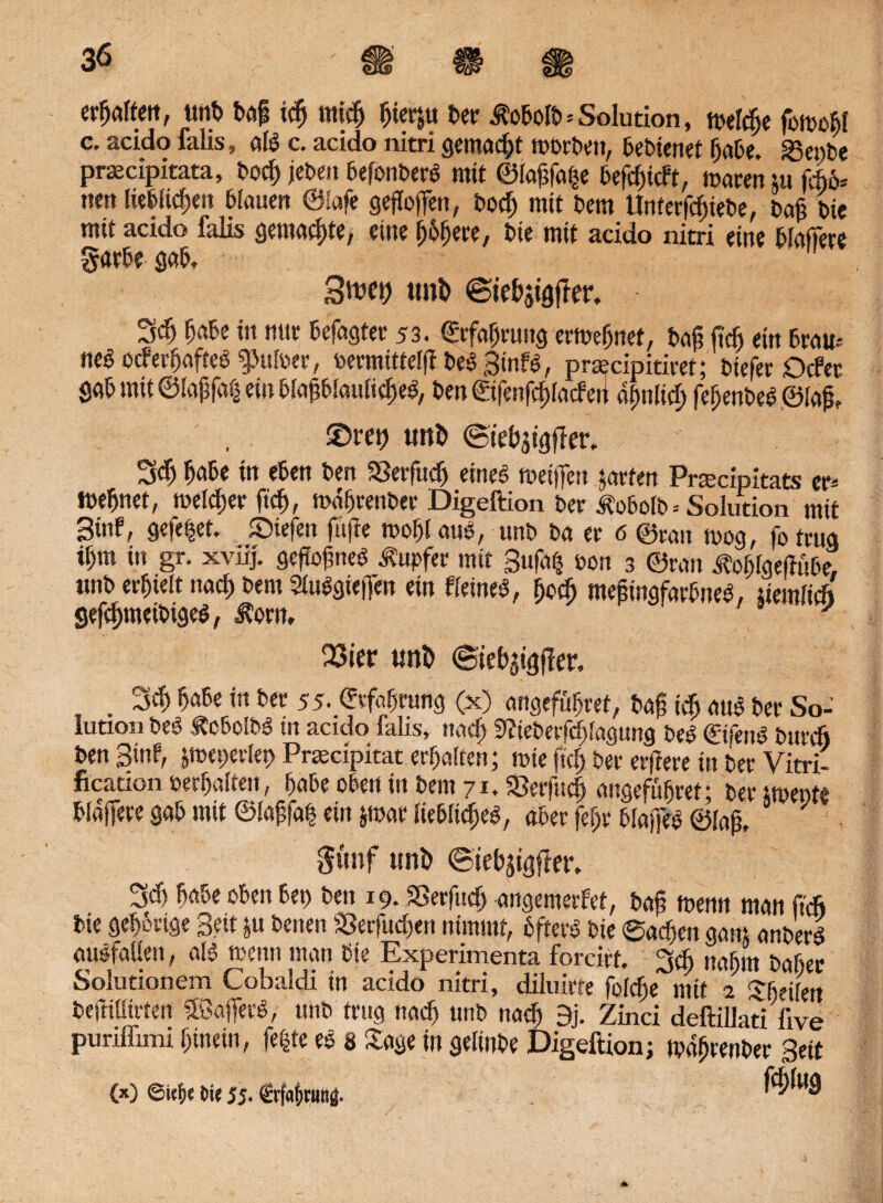GAS? unb baf idj mich ^ict^u t>er ^obolb=Solution, a^eldje fbtoo^I c. acido falis, als c. acido nitri gemacht trorben, 6et>ienet habe. «Serbe prsecipitata, bod; jeben befonberi? mit ©lafcfa|e befcfjtcft, mm tu m* nett lieblichen biaucn ©lafe gesoffen, bod; mit bem Unterfdjtebe, baj? bie mit acido falis gemalte, eine $&$#*, bie mit acido nitri eine blafiere garbe gab, Swei) tml) ©te&jigfter, 3$ habe in mit betagter 53. ©rfafjruitg ermeljnef, baji ft'dj ein brau* ne$ocferfjaffe$g>ulwr, bermittelff bei Binfs?, pra?cipitiret; biefer Oder gab mit @(aj}fa$ ein bla^blauii^el, ben ©fenfd)lacfert d^nltc^ febenbed©lai £>ret) unD ©iebjigffer, Sd) babe in eben ben 23erfttcb eines treifjen jarfen Praecipitats er* mebnet, melier ftd), mdbrenber Digeftion ber Äobolb. Solution mit 3i«e, gefe|et, liefen fafre mobl «ns, unb ba er 6 ©ran n>og, fo trug tbm in gr. xviij. gefiofineO Tupfer mit Bufatj oon 3 ©ran Äobigefinbe, unb erhielt nach bem 21u$gie|Ten ein «eines?, bod; mefingfarbnes?, ücmlid gefcbmeibige$, J?orn, 23ier unfc ©iebjigfier. . rM habe ist ber 55. Erfahrung (x) angeführt, bag icb aub ber So¬ lution m ÄcbolbS in acido falis, nach Sfieberfdjlagung bes? ©fern? burcfj ben Bin« jtoeperiet) Praecipitat erbalten; mie ftd), ber erfiere in ber Vitri- fication »erhalten, babe oben in bem 71, «Berfttdj angefübret; ber upente blajfere gab mit ©laffafj ein jrcar liebliches?, aber fef;r btap ©lap, $ünf uni) ©tebjtgjier, 3d) babe oben bet) ben 19. SSerfud) angemetfet, baf? menn man ftcfi bie gehörige Beit ju betten S3erfud)en nimmt, öftere bie ®adjen gant anberd ausfaüett, als? trenn man bie Experimenta forcirt. 3dt nahm baßer Solutionem Cobaldi in acido nitri, diluirte foldje mit i Sbeilen beflülirten SöafierS, unb trug nad) unb nach 9j. Zinci deftillati five puriflimi hinein, fefcte es? 8 Sage in gelinbe Digeftion; tpdftrenber Beit 00 ©ie&e Me jj. €rf«br«Bg. f^ing (