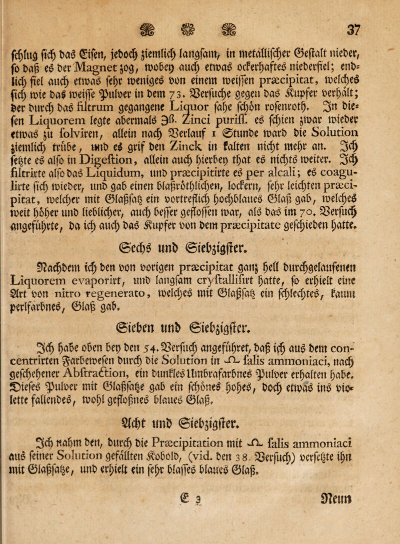 fehfug fi'dj baS ©fett, jebodj Jtemlicf) langfam, in metaüifdjer ©egalt nieder, fobag eS ber Magnet jog, wobei) aud) etwas oderhafteS niebergel; enb= Kd; fiel aud) etwas fefjr weniges bon einem weiften prsecipitat, weites (tief) wie baS weifte pulset in bem 73. Sßerfudje gegen baS Tupfer behält; bec but'cf) baS filtrum gegangene Liquor faf)e fd)6n rofenrotfj. 3n btc* fen Liquorem legte abermals 9ß- Zinci puriff. eS fefttett par wieber etwas ju folviren, allein nach Verlauf 1 @tunbe warb bie Solution jiemltd) triibe, t*nb eS grif beit Zinck in falten nicht mehr an, 3d) fe|te eS alfo in Digeftion, allein aud) hierbei) tfjat eS nichts weiter. 34 filtrirte alfo baS Liquidum, uitb prrecipitirte eS per alcali; eS coagu- lirte fid; wteber, ttitb gab einen blaf?r6tfjlid)en, lodern, fcf>v leichten prseci- pitat, weld;er mit ©lagfaß ein oortreflid) f>oef)blaueS ©lag gab, welches weit ()6f)er uttb (ieblid;cr, auch be|fer geftoffcit war, als baS im 70, Sßerfudj angeführte, ba ich auch baS Tupfer bon bem prsecipitate gefdfteben hatte, @ed)S uni> iStehätgfter. 9Jaef)bem ich ben bon borigen proecipitat ganj hell burdjgelaufetten Liquorem evaporirt, uitb latigfam cryftallifirt hatte, fo erhielt eine Slrt bon nitro regenerato, welches mit ©lagfaij ein fehleres, fatutt perlfarbneS, ©lag gab, (Stehen unt> ©iefcjigfter, 3<fj habe oben bet) beit 54-SSerfudj angeführet, bag ich aus bem con- centrirten ^arbewefen burcf) bie Solution in -H- falis ammoniaci, nach gefchehener Abftraftion, ein btmfleSilmbrafarbneS ^ulber erhalten habe. ©iefeS g>ulber mit ©lagfa^e gab ein fd)6neS boch etwas iitS bio* lettefalleitbeS, wohl gezognes blaues ©lag, Sicht unö «Siehjigtlec. 3d) nahm ben, burd) bie Prcecipitation mit -ft- falls ammoniaci. mtS feiner Solution gefällten Äobolo, (vid. ben 3 8 SSerfucf)) belferte ihn mit ©lag|d|e, unb erhielt ein fehr blajfeS blaues ©lag. 9?eun