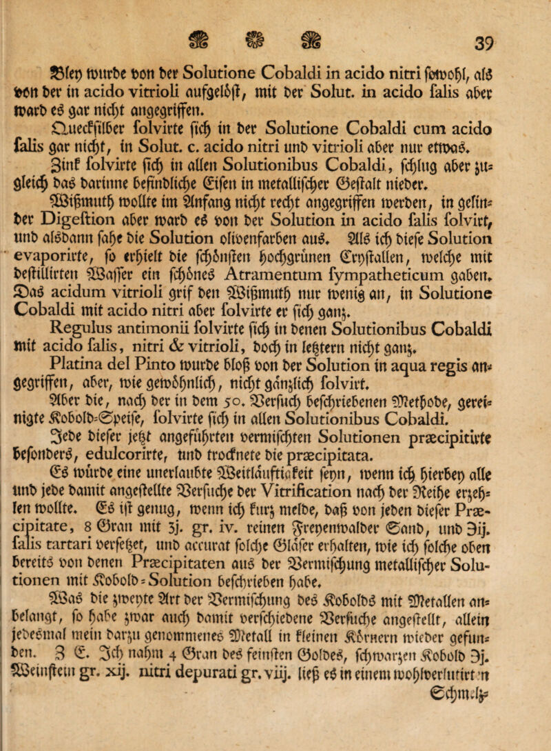 bon ber in acido vitrioli aufgelhft, mit bet Solut. in acido falis aber marb e$ gar nid)t angegriffen. Cluecffilber folvirte ftd) in ber Solutione Cobaldi cum acido falis gar nid)f, in Solut. c. acido nitri unb vitrioli aber nur etmas. 3inf folvirte ftef) in allen Solutionibus Cobaldi, fällig aber $m gleich bas bartnne beftnblidfe ©fett in metallifdjer ©eflalt nieber. SISifmtutf) roollte im Anfang nid)t red)t angegriffen merben, in geftm ber Digeftion aber marb e$ bott ber Solution in acido falis folvirt, unb alSbantt faffe bie Solution olibenfatben auS. 2116 id) btefe Solution evaporirte, foei’bielt bie fcf)bitfiett Ijochgrünen ©rpfMen, meld)e mit befitllirteit SÖJaffer ein fcf)6ne6 Atramentum fympatheticum gaben» ©a$ acidum vitrioli grif beit SBiftmuth nur mentg an, in Solutione Cobaldi mit acido nitri aber folvirte er ftd) gatt$. Regulus antimonii folvirte ftd) in betten Solutionibus Cobaldi mit acido falis, nitri & vitrioli, bod) in lefjtern nicf)t gan$. Platina del Pinto mürbe bloft bon ber Solution in aqua regis am gegriffen, aber, mie gembfjnlid), nidjt gdnjlicfi folvirt. 9tber bie, nad) ber in bem 50. SSerfitcf) befd)riebenen üPefbobe, gereb Itigte 3?obolb=®petfe, folvirte ftef» in alleit Solutionibus Cobaldi. 3ebe biefer je|t angeführten bemtifdjten Solutionen prsecipitirte befonberS, edulcorirte, unb troefnete bie prsecipitata. (E6 mürbe eine unerlaubte $Beitlduftiöfeit fepn, menn ich (jierbep alle unb jebe bantit angcflellte SSerfuclje bet Vitrification nach ber £Retfje erjefj* len mollte. (ÜS i|t genug, menn id; furj ntelbe, bah bon jeben biefer Prae- cipitate, 8 ©ran mit 3j. gr. iv. reinen $repenmalber @anb, tutb 9ij. falis tartari berfefjet, unb accurat foldje ©lafer erhalten, mie id) feldfe oben bereites bon benen Praecipitaten aus ber iöermtfdjung metaüifcfjer Solu¬ tionen mit ^?obolb = Solution befdnieben habe, Söaö bie jmepte 2(rr ber SSermift^ung bes ÄobotbS mit fftletallen am belangt, fo habe jmar and) bamit berfdjiebene Sßerfuche angefWlt, allein jebeömal mein barju genommenes Slftefall in fleineit Äbrnern mieber gefum ben. B © jd) nahm 4 ©ran be? feinden ©olbeS, fd)mar$ett Äobolb Bj. SBeinftetn gr. xij. nitri depurati gr. viij. lieh e$ in einem molftoerlutirt m ®d)mdjs