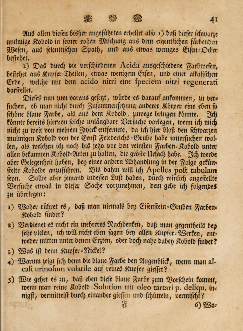 V/ß 2(u$ allen biefett PiSper angeführten crf>eltet atfo x) baf tiefer fd)tnarjt mulmige Äobolb tu feiner ropeu ‘ü}üfd>ung aus bem etgendiepen fdrbcttben IXBefctt, aus felenitifepeu ©patp, tmb aus ettraS wenigem ©fern ©der beftepet. 2) £)aS burd) bie rerfepiebenen Acida nuSgefcfnebene ^arbtrefen, befielet auS ü?upfer--Xpei(en, etanvJ trenigem ©fen, unb einer alfaftfcfjett ©rbe, tr>elel>e mit bem acido nitri eine fpeciem nitri regenerati bar(Met. ' ©tefeS nun ’,um borattS gefegt, mürbe eö batauf atifomnten, ju ber* fiteren, ob man tiicpt burd; 3ufammenfe|uug attberer Ä6rper eine ebenfo fd)6ite blaue $arbe, a(ö auö bem Ä'obclb, jumege bringen fPunte. 3d) fbnnte bereite pierbon fo(d)e unldugbare SSerfutpe borlegett, wenn icp tut4 nid;t ju treit bott meinem gtreef entfernete, ba icp (net bloß bett feptrarjen mulmigen Ä'obolb bott ber ©ruft §rieberid)$=©rube habe uttterfuepen troU len, als trelcpen id) nod) bis jei»o bor ben reittflen Farben=Äobolb unter allen befanttten Äobolbdllrten ju galten, bie grbfte llrjadj pabe. 3$ tberbe aber ©elegenpeit l)aben, bep einer anbetn Slbfjanblung in ber $olge gef um ficlte Äobolbe anjufüpren. 23ts3 bafttn triÜ icp Apelles poft tabulatn fepn. ©ollte aber jemanb tnbeffett £uft pabett, burd; reinlicp angeffellte 33erfud;e ettraS in biefer ©aepe borjunepmeit, bem gebe icp folgenbeS ju überlegen: . , i) ©oper rüpret eS, baf man niemals bep ©fenffeim ©ruben färben« Äobolb ftubet? ><■ * t ' - z) SSerbienet eS niept ein mepreteS fftaepbenfett, bap mau gegentpeilS bep fepr bieten, icp trillntd;t eben fagen bep allen Tupfer=©erfett, ent* treber mitten unter betten ©&ten, ober bod; nape babep Äobolb ftnbet? 3) ©aS ijf beim Tupfer-Stiefel? 4) ©arutn jeigt fiep benn bie blaue $arbe ben SütgeitblicF, trenn man al- cali urinofum volatile auf reines Tupfer giejfet? 5) ©ie gepet eS ju, baft eben btefe blaue Jarbe jum Söorfcpein fornmf, trenn man reine Äobolb* Solution mit oleo tartari p. deliqu. im nigjl, rermittelü burep eittattber gietfen uttb fdmtteln, vermifept? $ ö) sßjm