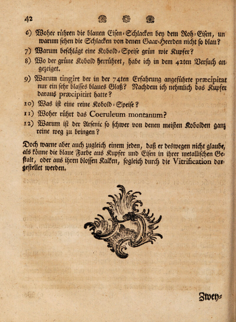 toarutn feljen Oie 0d; latfett oon beiten ©aar^eerben nicf)t fo Blau ? 7) SOBarum Beklagt eine ÄoBoiO* 0peife grün tute Tupfer? 8) ©0 Oer grüne JüoBolO BerrüBret, Baüe icg in Bern 42ten 33erfu(^ an= gejeiget. 9) ©arurn tingirt Ber itt Bet 74ten grfaBrung angefüBrfe prsecipitat nur ein feBr Bfaffeö Bfaueö ©lag? 9?a(f)0em ici) nefjrolicB 0a$ Tupfer Oarau$ prgecipkirt Batte ? 10) ©a£ ifi eine reine iBoBofb=0peife ? 11) ©oBer rüBrt ba£ Coeruleum montanum? 12) ©arurn tft Ber Sirfenic fo fcf>mer Bon Benen meinen ÄoBoIBen gam reine toeg ju Bringen ? JOodB toarne aBer attcB jugteicB einem jeBen, Bag er belegen nt egt glaube, <*r^ fönne Bie Blaue garbe auß Tupfer unB ©fett in iBrer ntetaüifcüen ©e= galt, ober attß iBren Bloffen halfen, fogfeidj Bttrci) Bie Vitriikation Bar= gejiefler toerben» stw