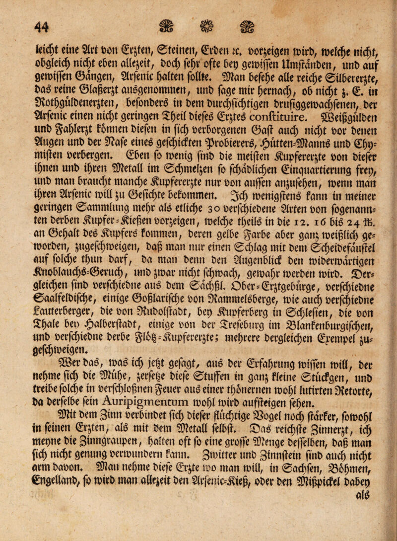 feidjt eine Stet oott ©r^ten, Steinen, ©rOett lc> oorjeigen mirO, mefefte nidjt, o&öletd) ntd;t eben aßejeit, Ood; fef;r ofte bep gemtffen UmfranOen, unO auf getoiffen ©angen, Slrfenic Ratten foßie. Sttan Befere alle reidje Silbererze, i>aS reine ©lagerst ausgenommen, unO fage mir Ijernad), ob nidjt j. ©. tu StotfjgulOenerZen, befonOerS in Bern Ourdjftdjtigen Oruftggemadfenen, Oer Slrfentc einen nicf)t geringen £(jetl OiefeS ©rjfeS conftituire. SBeijjgulOen tmO $al)lerjt F6nnen Oiefett in ftd; oerborgenen ©af aud) niefjt oor betten Singen unt» Oer Stafe eines gefeierten g>roBiererS, ^ütten-SDIannS unO ©fjp* mijten verbergen. ©ben fe» toettig ftnO Oie metfien Kupfererze oon Oiefer ifjnen unO ifjren Sßtetafl im Scfymeljen fo fcf>abtic^en (Einquartierung frei), unO man braud;t ntand)e Kupfererze nur oon auffen anztfefjen, toentt mati i^re« Slrfenic null ju ©eftd;te bekommen. 3d; toenigfienS famt in meiner geringen Sammlung meljr als etliche 30 oerfcfneOene Steten oon fogenann? ten Oer&en Kupfer=Kiefen oorzigen, welche tljeifS in Oie 12.16 bis 24 ffi. an ©eljalt OeS Tupfers fommen, Oeren gelbe ^arbe aber ganj toetflid) ge= toorOen, jugefduoetgeit, Oaf man nur einen Sd)fag mit beni Sdjeiöefduf el auf fold)e tf)un Oarf, Oa man Oetut Oen Slugenblicf Oen totOertuartigen Knoblaucf)S=0erucJ;, ttnO jtoar nid)t feftoad;, getoafjr toerben toirO. äer= gleichen ftnO oerfd)ieOtte aus Oem Sacp. Dber=(Erjtgeburge, oerfd;ieOtte SaalfelOtfdje, einige ©oflarifefse oon StammelSberge, tote eiucf) oerfduebne fauterberger, Oie oon SluOolfaOt, bep Kupferberg in Sd;leften, Oie »on Sfjale bep JpalberftaOt, einige oon Oer Srefeburg im sBlanfenburgifcfett, unO öevfct)ieOne Oerbe glbtj=Kupfererz«; mehrere Oergleidjen ©yempel ju= gefepetgett. 5öer OaS, toaS tdj jef;t gefugt, aus Oer ©rfafjrung toiffen miß, Oer neljmeftdj Oie ?Dtulje, jerfe|e Otefe Stufen in gun& Heine StucFgen, unO treibe foldte in oerfdjlofnen g-euer aus einer tönernen tooljl luttrten Stetorte, Oa Oerfelbe fein Auripigmentum toof)l toirO aufiteigen fefen. SOttt Oem Sinn oerbmOet ftd; oiefer fluchtige SSogel nodj f arFer, fotoofjl in feinen ©rzen, als mit Oem Sßlefaß felbf. £)uS retd;fe Sinnest, tdj mepne Oie Smngraupen, galten oft fo eine groffe Stenge Oeffelben, Oaf man ftd) nidjt genung oertounOertt Famt. Smitfer ttnO Sinnfein ftnO audj niefjt arm Oaoott. SJttatt ttefjme Otefe ©rjte too man totll, in Sachfen, 236fjmen, ©ngeßanb, fo toirO man aße|eit Oen 2lvfmic--Kiejj, ober Oen SÜlifpicfel oabep V d: . / als