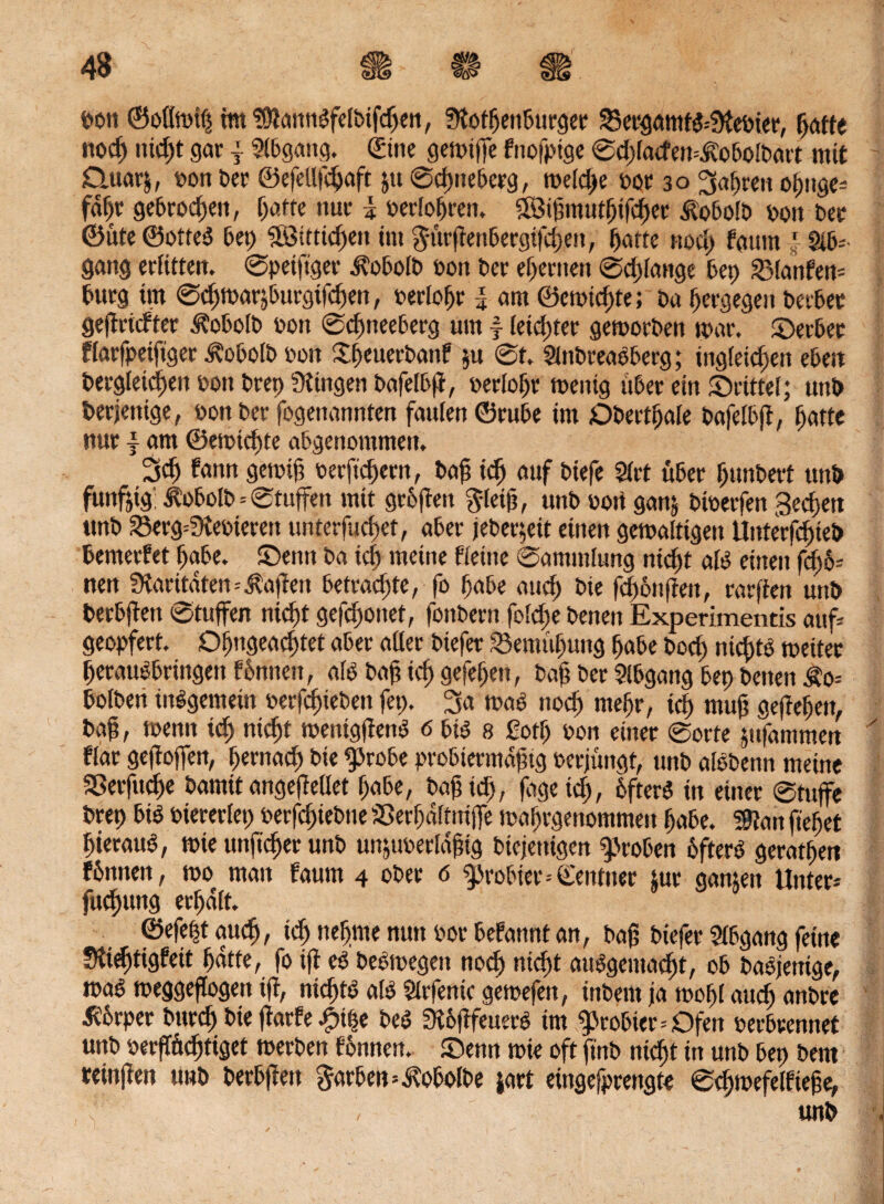 pon ©ollwif) mt<’ütannbfe[bifcben, fKotbenburger 23ergamtb*?Kebier, fjctfte noch nid)t gar j Abgang. Sine gewiffe fnofptge Sd)[acfen=Äobolbart mit Quarj, oon ber ©efellfdjaft ju Sdmeberg, weld)e oor 30 ^apren opuge* faf)r gebroden, fyatte nur k Perlobren, 5öi!imut§ifd)er itobolb oon ber ©ute ©otteb bet) Sötttidjett im $utrfienbergifd)en, t)arte nod) fautn J §ib* gang erlitten. Spetftger ^obolb oon ber ehernen Sd)lange bet) planten* bürg tut Scbwar^burgifcben, oerlobr i am ©cmtd)te; ba bergegen berber gefiridter Äobolb oon @d)neeberg um f leid)ter geworben mar. ©erber flarfpeifiger 3?obotb oon £f>euerbanf $u 0t. Slnbreabberg; ing(eid)en eben begleichen oon bret) Gingen bafelbfi, oerlobr wenig itber ein ©rittet; uni> derjenige, oon ber fogenannten faulen ©rube im Dbertfjale bafelbfi, f)atte nur | am ®emtd)te abgenommen, 3d) bann gewif) oerftcbern, bafs icf) auf btefe Slrt über bunbert ttnb funfotg: itobolb=Stuffen mit grbften $leifi, unb bort ganj bioerfen Sechen ttnb 23erg=fKeoieren unterfucbet, aber jeber;eit einen gewaltigen Uitterfcfneb bemerket habe, ©ettn ba id> meine Keine Sammlung nicht alb einen fd)6* nen Paritäten*Mafien betrachte, fo habe and) bie fd)6nfien, rarfien unb becbfiett Stuften nid)t gefd>onet, fonbern fold)e benen Experimentis auf* geopfert. Dbngeacbtet aber aller biefer Semubung habe bod> nichts weiter beraubbringen fbnncn, alb bafj icb gefeben, bafj ber Abgang bep benen £0= bolbeti inbgemein oerfcfjieben fep. 3a wab nod) mehr, icb ntufj gefiebert, bafj, wenn icb »>d)t wenigfienb 6 bib 8 ßotf) tum einer Sorte jttfamttten Kar gefioffen, bernacb bie f)robe probiermdfjig oerjüngt, unb albbenn meine SBerfttcbe bamit angefiellet habe, baf td), fagetd), bfterb in einer Stuffe brep bib oiererlep oerfcfpebne sSerbdltuijfe wabrgenommen habe. ?0lan fiebet bieraub, wie unficper unb unjuoerldfjtg biejenigen groben bfterb geratben fbnnen, wo man faum 4 ober 6 probier--Sentner Jur ganjett Unter* fucpung erhalt. ©efept auch, td) nehme nun oor befannt an, bafj biefer Abgang feine Sftidftigfett bdtte, fo ifi eb bebwegeit nod) nicht aubgemacbt, ob babjettige, wab weggeflogen ifi, nicbtb alb Slrfentc gewefen, inbern ja wobt auch anbre tfbrper bttrd) bie fiarfe -fpipe beb Stbfifeuerb im probier * Ofen perbrennet unb oerfTftdjtiget werben tonnen, ©enn wie oft ftnb nicht in unb bep beut reinfieu u»b berbfieu Farben=^obolbe jart eingefprettgte Scbwefelfiejje,