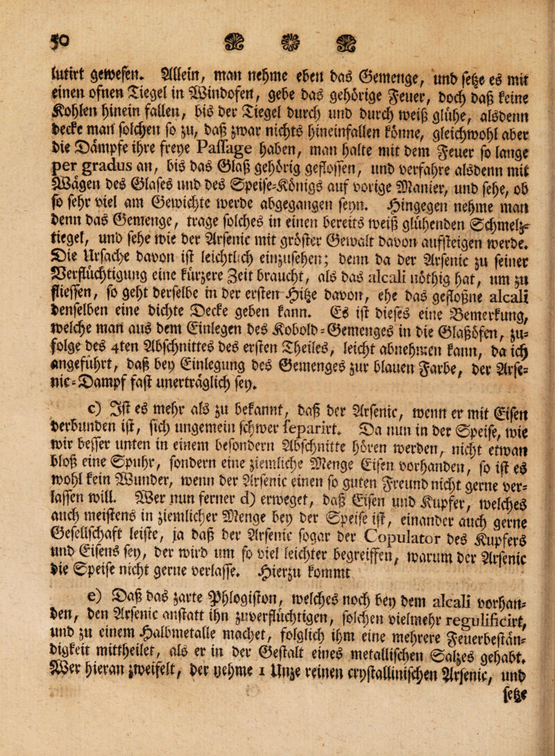 $0 ft $ ft Sutirt geweilt. Slßern, man nehme eben baö ©emettge, unb feße eb mit einen ofnen Siegel in iSinbofert, gebe bab gef>6ctge $euer, bod) baß feine Äofjlen hinein faßen, bib ber Siegel burcß unb burcß weiß g!uf>e, albbetm fcecfc mart folgen fo zu, baß zwar nickte hmemfallen fonne, gleicßwohl aber bie Sämpfe i^re frepe Paflage haben, matt halte mit bem $euer fo lange per gradus an, bib bab ©laß gering geßoßen, ttnb oetfahre albbenn mit ^öagett beb ©lafeb unb beb ©peife^bntgs auf Porige Sanier, unb fef)e, ob fo fefjr otel am ©ewid)tc werbe abgegattgett fepn. hingegen nehme man benn bab ©emenge, trage folcßeb in einen bereite weiß glühenbett ®d)mel^ lieget, unb felje tbie ber Oriente mit grofter ©emalt baoon aufßeigen werbe. £)ie Urfad>e bapon iß leichthcß eiiizttfeijen; beim ba ber Slrfemc ju feiner 58erßud)tigung eine fitrjere Beit brauet, alb bab alcali uotljtg hat, um ps ßieffen, fo geht berfelbe tn ber erßett .£n|e baoott, ehe bab geßoßne alcali benfelben eine bicßte £>ecfe geben fann. ©b iß biefeb eine 'Bemerkung, Ibel^e mart aub bem ©inlegen beb Äobolb=@emeugeb in bie ©faßSfen, tu= folge beb 4ten Slbfdjnitteb beb erßen Sheileb, leicht abnehmen fann, ba ich angeführt, baß bet) ©inlegung beb ©emengeb zur blauen Sarbe, ber 2lrfe= *H£=S>ampf faß unerträglich fep. c) 3ß eb mehr alb ju befannt, baß ber Slrfenic, metm er mit ©ifett berbunben iß, fid) ungemein ßh wer feparirt. S)a nun in ber ©peife, wie mir beßer unten in eitlem befonbern Slbfcßnitte h&ren werben, nicht etmati bloß eine ©ptthr, fonbern eine pemfir^e Stenge ©ifen porhanbett, fo iß eb wohl fein SB3wtber, wenn ber Strfenic einen fo guten $retmb ntdjt gerne per* laffen will. SBer nun ferner d) ermegct, baß ©ifen unb Tupfer, welcheb auch metßenb in ziemlicher Stenge bep ber @peife iß, einanbcr auch gerne ©efelßcßaft leiße, ja baß ber Slrfenic fogar ber Copulator beb tßupferb unb ©ifenb fep, ber wirb um fo ose! leichter begreifen, warum ber Slrfenic bie ©peife nicht gerne perlaße. ^tierju fomrnt e) S)aß bab zarte gjplogißott, welcheb noch bep bem alcali borhatt* ben, ben Oriente anßatt ihn zuoerßueßtigen, foftßen pielmehr regulificirf. unb zu einem Jpalbmetalle maeßet, folglich ißm eine meßrere Seuerbeßän* btgfett mittßeilet, alb er in ber ©eßalt eineb metaüifchen ©alteb geßabt. mv hieran zweifelt, ber nehme i Um reinen crpßallini|cßen Slrjenic, unb W