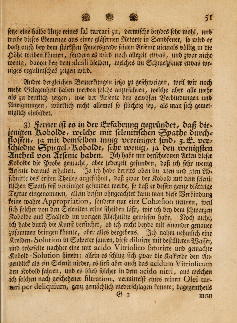 PI jeße eine fjalPe Ütt;e reined fal tartarl §«r eermifcbe Pepbed fef)r teofjl, tmP treiPe Piefcd ©entenge and einer gldfernen Slctorte in SanPfetter, fo rottb et* Podj and) Pet) Petit jtdrfjfm §euerdgraPe feinen Slrfettic uiemaB eolltg tn Pte -jpofje tteiPctt fpttnen, fonPern ed tr>irb ttod) etüejett ettoad, unP ;toar ntd)t toenig, Puooit fei) Dem alcali PlctPen, toeldjed tut Sdjmelifeuer ettoad toe* niged regultnifd)ed jeigen totrP. SlnPre Pergleid)cn Sßemetfitttgeit jefjö |u gefdjtoeigett, toeil toit nodj roeljr ©elegenßeit fjaPcn toetPen foldje aiitufüljven, «oe!d)e aPer alle tnefjr ald ;tt Pentlid) jeigen, tote bei* Slefenic Pep getoiffen SSerPmPungen imP Slnctgtiungett, toiitfUd) ntdd allemal fo fluchtig fep, a!d man ftd) gerned ntgfid) einPtlPet, 3) Sann t)I es in ber (Erfahrung gegtünbet, ba£ bie* jemjjen X\obolbe/ tvdd)c mit fHm»tifa>en @pati>e burcb* floffem ja mit bemjelben innig vereiniget finb/ ver* jebiebne 0tpicgel?X\oboIbe, fcl)r tvenig/ ja ben tvenigfiett 2intbeil von <tr(enic babem 3d)IjaPe mit oetfdtiePnen Sitten Ptefec AoPofPe Pie $>roPe gemacht, aPer jePer;eit geftmPen, Pafi tef) fef)t* toettig Slrfente Paraud erhalten. 3a id) paPe Peredd oben tm iteit uitp 3fett 5(6= fdpidie Ped erden Speiled augefupret, Pof jtoar Per Ä0P0IP mit Pein feiend ttfcfjen Spatf) fe|T oerciniget gefuuPen toerPe, fo Paf? er Peffen gan;e Pldttrige Vertue eingenommen, allein Peffen of)ttgead)tet form man Piefe iöerPinPung feilte 10af)ve Appropriation, fonPern nur eine Cohadion nennen, toeil jiid) fo(d)er von Pen Seienden reine fdfeiPen lafjf, tote id) Pen Pem feptoarjen AoPolPc and SaalfelP tm porigen SlPfcljnittc getoiefen f;aPe. 9?od) mcl)f, id) f)aPe Purd) Pie Äunjl oerfudjet, oP id) ntd)t Pe-pPe mit eittanPer genauer jujdntmen Pringctt tonnte, aPer alied oergePettd. 3d) ttal>m ttePmltd) eine AreiPett=Solution itt Salpeter fauren, Piefe diluirte mit Pe|f tllirten iföaffer, unP tröpfelte nad)f)cr eilte mit acido Vitriolico faturirte tutp gemachte .^oPolP = Solution f)inein: allein ed fcplug ftd) jtoar Pie ^alferPe Pen 9lu= genPlicf ald ein Seiend ttiePer, ed lief aPer and) Pad acidum Vitriolicum Pen Ä0P0IP fahren, uttP ed PlieP feiger in Pem acido nitri, and toeldjen id) foldtett ttad) gefif>ebener filxration, oermifteljt eines reinen Olei tar- »ri per deliquium, galt; gemdcpltd) niePerfcflagen feintte; PagegeittljeiB