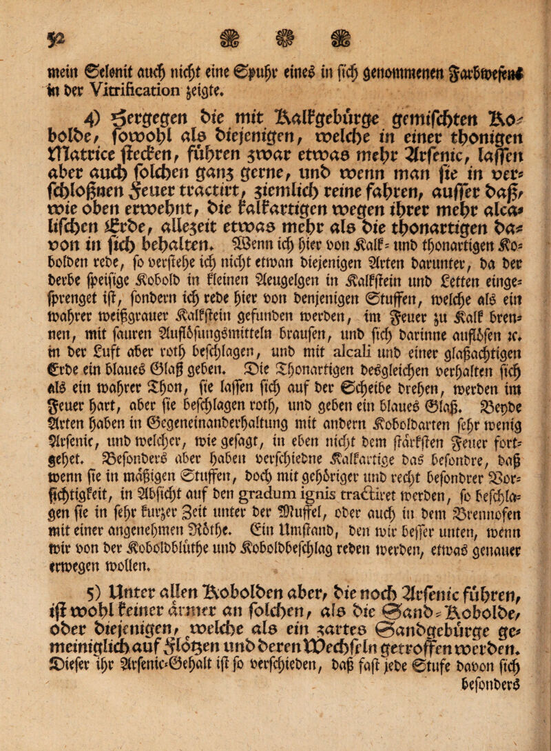 «teilt ©elenit auch titelt eine ©pitfjr einer in ftcfj gettommettett gorhtwfeal %t Der Vitrification jeigte, 4) öergege» hie mit Ealfgebürge gemixten Eo# bolbe, fowobl al© biejenigett, welche in einer thonigen Utatricc fieeben, fuhren swar etwa© mehr Uv ferne, taffen aber auch folcfoen gan$ gerne, unb wenn man fie in uer« fchlo^nen ^euer tractirt, ziemlich reine fahren, aufl*erba£e wie oben erwehnt, hie falf artigen wegen ihrer mehr alca* lifefym 2£rbe, allezeit etwa© mehr al© hie thonartigen ha# oon ift fid) behalten. Söenn ich hier oon i?al?= ttnD tljonartigen $o= bolDett reOe, fo oerjtehe ich nicht etwart Diejenigen Sieten Darunter, Da Der DeeDe fpeifige ÄobolD in Keinen Sieugefgen in ^alfffein unD Setten etnge= fprenget ift, fonDeen tdjreDe hier oon Denjenigen ©tuffeit, welche afö ein Wahrer roetßgrauer ^alffteitt gefunDett merDen, im $euer ju ^a(f bren* nett, mit fattren Siufi&fuugsmittein braufett, unD ftch Daeinne aufföfen tc. tn Der Suft aber roth befragen, unD mit alcali unD einer gfagachttgen €rDe ein blauet ©tag geben, £>ie ^hottartigen Dergleichen oerhaften ftd) etlö ein wahrer Sfjon, fie laffen fid) auf Dee ©chetbe Drehen, tuerben im geuee hart, aber fie befcf)lagen rotfj, unD geben ein blauer ©lag. 33et)be Slrfen haben in ©egeneinanDerhaitung mit anDern ^oboibarten fef)r wenig Sirfenk, unD melier, tute gefagt, in eben nicht Dem fidrffien fetter fort-- gehet. SoefonberO aber haben uerfchteDne Äalfartige Dar befonbre, Dag tuenn fte in mäßigen ©tuffeit, Doch mit gefjbrtger unD recht befonDrer 33or= ftchtigfeit, in Sibfidjt auf Den gradum ignis traeftiret tuerDen, fo befehle* gen fie in fefjr furjer Bat unter Der Muffel, ober auch *» Dem Brennofen mit einer angenehmen SK6the. €ttt tlmffanb, Den wir beffer unten, trenn wir oon Der ^oboIDbfuthe unD Äobolbbefchlag reDett werbest, etwaö genauer ermegen wollen. 5) Unter allen Eobolhen aber, hie noch 2lrfem'c fuhren, ifi wohl feiner armer an folchen, al© hie f*3anb * Eobolbe/ Ober hie je nigen, welche al© ein satte© ©anhgebürge ge* meinigliifcauf^lotgen unbberentUechffln getroffen werben. JDtefer ihr 3kfenio@ef)a(t iflfo uerfchieDen, Dag faff jebe ©tufe Daoott ftch befottDerr