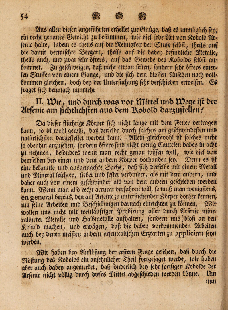 fffiB allen tiefen angeführten erhellet &ur ©nuge, ta§ t& unmöglich fep, ein red)t genaues ©emiebt $u tefümmen, mie riet jete 21 tt von Äotolt 2lr= ferne halte, intern et tfietB auf tie füeinigfett ter Stufe feit fl, tbeiB auf tie tamit rermtfdfte Sdergart, tbeiB auf tte tatet) ief'ntlicfic Metalle, tbeiB and), unt jrnar fefit 6ftere>, auf tat ©emete teS düotolts feltfi att- fommet, 3u gefcbmeigcit, taf? nid)t etman feiten, fontern febr öfters einer* fep Stuften ton einem ©äuge, unt tte fidj tem tioffen Slnfeben nach roll* fommen gleichen, tod) tep tee Unterfucf)ung fe£)v rerjebieten ermeifen. €$ fraget ftd) teranad) nunmehr II. U)te, unt» burcf) wao vor WLittd unt VDctte ifl bet 3frfönte am ftcf)tltd)jten aus tem Bobolb barsujMentf £)a tiefer flüchtige Körper fi'd) nicht fange mit tem fetter terfragett faittt, fo ifl mofil gemij?, tagterfelte turcf) foldjeö am gefdjminteften unt natürlicbffett targejteüet merten fantt. Allein gletcbmobl ifi foicbeS nid)t footenf)inaitjufepen, fonternöfterefintnid)tmentgCautelentatet;inadjt ju nehmen, tefonterS trenn man redjt genau mijfen tritt, tote rtel ron temfelten tep einen unt tem antern Körper rorf anten fep. Semt eS ifi eine tefannte unt auSgemad)te Sache, taf? ftd) terfelte mit einem SÜletatt unt <’9}ineral(etd)tee, iieter unt fefter rertintet, aB mit tem antern, unt tafier aud) ron einem gefebminter aB ron tem antern gefd)ieten merten fann. $Betm man aifo red)t accurat rerfafren tritt, fomttf? man mentgflenS, en general ßereitd, ten auf Slrfenic ju unterfuefenten Körper torfer lernten, um feine Slrteiten unt &efd)icfttngen tarnad) einrieften ju fönnett, 5fBir motten uns nicht mit meitlduftiger ^rotirung aller turcf) Sirfenic mine-- ralifirter Metalle unt £altmetatte auffalten, fontern uttS j tloj? an ten ^otolt machen, unt ermdgen, taf tie tatep roifommenten Sirtetfe« and) tep tenen meifien antern arfetticalifd)en €r$tarten jn nppliciren fepn merten. $Bir ffaten tep SSufftfuttg ter erffertt grage gefeiten, taf tttcdj tie Slöfiung teS d?otoltS ein attfepnitcfter Sfeil fortgejaget rcerte, mtr taten ater and) tatep angemerfet, taf? Bitterlich tep fefr fpeiftgett ÄoMte ter Sirfenic niefit rollig turclj tiefes Mittel atgefebieten merten fönue, Um nun