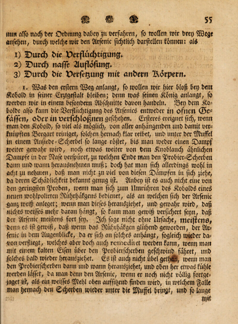 tum affo nad) ber Drbmtng habet; |tt berfaßrett, fo moöen reit bret) ?Ö3e^c önfeßett, burcß mefd)e mir ben 5lrfenic ßcßtlid) bat'ftellen formen: af$ 1) SDurd) bic Derflucf>ttcjung, 2) -Durcf) naffe -^uflofung. 3) 2)ut*cf) fc>te Peift'^ung mit onfcer» Körpern. i, 38a6 bett etßerit 58eg anfangt, fo motten n>tr ßicr bloß bet) bettt Äobolb itt feinet: (Erjtgeßaft bleiben; beim maö feinen &6rtig anfaitgt, fo merben wir in einem befonbem Slbfcßuifte babon ßattbefn, Set; bern 3?o= bofbe affo fann bie 93erßucßttgung bee $Itfenicö entroeber in ofttcn (25e; fäffen, ober in verfd)loßnen gefeßeßen, (ErßereS ereignet fieß, mentt ntan bett Äobolb, fo biel alo ntbglid), bott affet anßdngenben uttb bamit bee- fttüpfteu söergart reiniget, fofdjen ßernaeß flar reibet, unb unter ber Muffel itt einem $(nftebe = ©d)erbef fo fange rößet, big man meber einen ©antpf weiter gemäße mit-b, noeß etmaO weiter bon bem ivttobfaud) dßnficßett ©ampfe in ber 3?afe berfpüret, jtt melcßen ©tbe matt bett ^robtet^eßetbett bann uttb wann ßeraugneßmett muß; boeß bat ntan fieß afletbtngg moßlttt ad;t ju neßttten, baß man ntcfjt pt bief bott biefett £)dmpfen tu ftcf> jteße, ba bereit ©cßdbfkßfeit begannt genug iß. Sfubet; iß ee aud) nießt eine bott bett gerittgften groben, mentt man fteß jurn Untrußren beO Äobofbs eirteö neuen moßfpoftvtcn SKitßrßdfgeitg bebienet, afo an melden fieß ber Slrfenic ganjmeißanfeget; weint man biefeg ßerangjießet, unb gemäße mieb, baß ntd'tö meiffeö meßr baratt ßangt, fo fann matt gemiß berfteßert fepn, baß ber ?frferne weiften^ fort fep. Scß faeje nießt oßne Urßtcße, metftene, benn eo iß gemiß, baß mentt bag ffJußtßafgcn gfußenb gemorben, ber Ste fenie in bem Siugenbficfe, ba er ßcß an fofcßeg anßdngt, fogleid) mteber ba= bon berßiegt, mefeßeg aber boeß and) remeditet merben fann, mentt matt mit einem falten ©fett über bett ‘probietfeßerbeu gefeßminb fdßret, uttb fofcßeg bafb tbieber ßcrauöjießef. <£g iß atteß nießt itbel getßäri, mettn matt ben ^robierfcßcrbeit bann unb mann ßeratmjießet, unb oben ßer etmao fußfe merben fdßet, ba man benn ben Sltfettie, mentt er noeß nießt bullig fortge= jaget iß, afg ein roeiffeg 9)?eßl oben auffißenb ftttben mirb, in mefeßem gatte man ßernaeß ben ©tßerben tbieber unter bie SJftuffef bringt, unb fo lauge